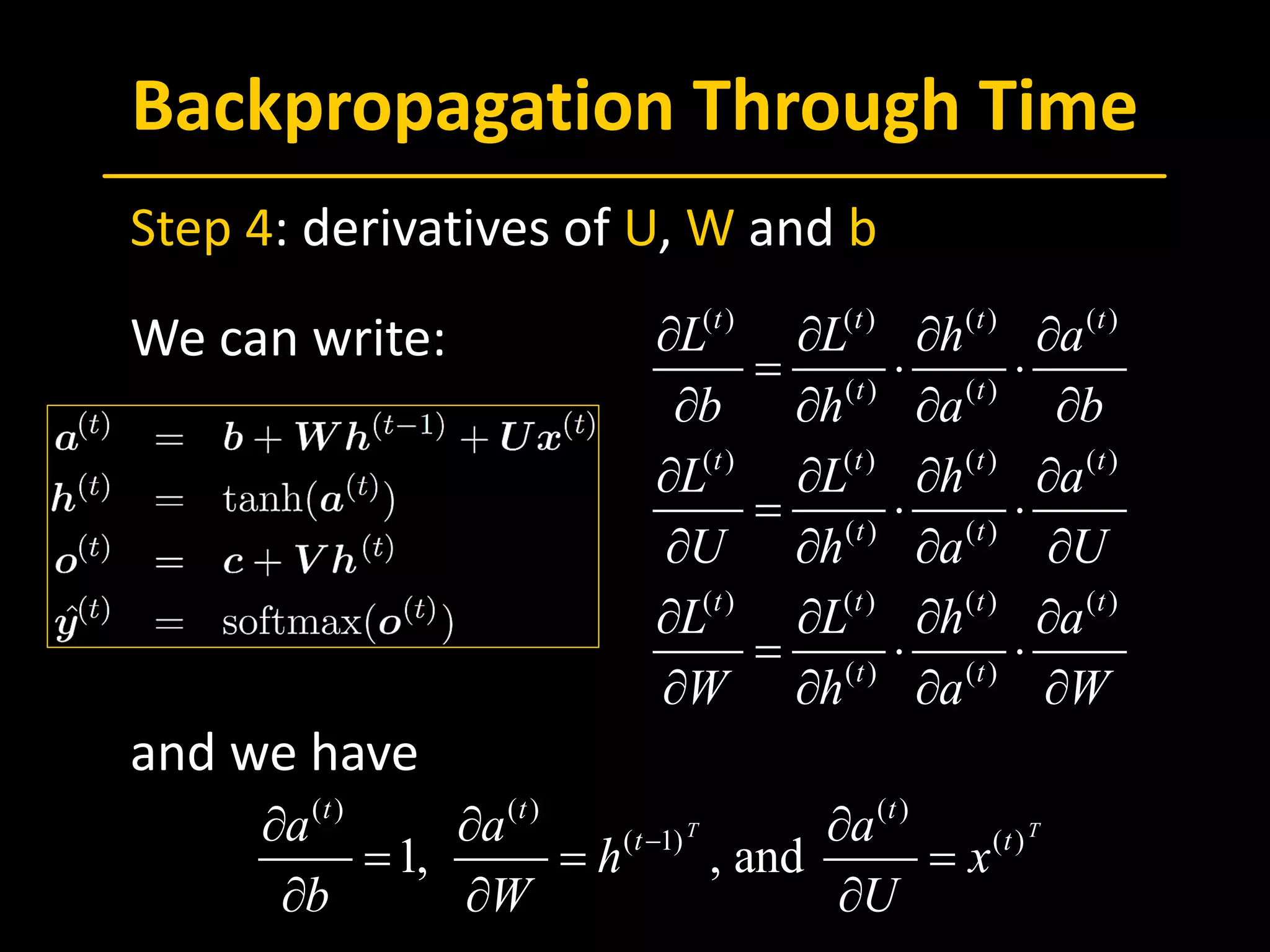 Backpropagation Through Time
 Step 4: derivatives of U, W and b
 We can write:
 and we have
( ) ( ) ( ) ( )
( ) ( )
( ) ( ) ( ) ( )
( ) ( )
( ) ( ) ( ) ( )
( ) ( )
t t t t
t t
t t t t
t t
t t t t
t t
L L h a
b h a b
L L h a
U h a U
L L h a
W h a W
∂ ∂ ∂ ∂
= ⋅ ⋅
∂ ∂ ∂ ∂
∂ ∂ ∂ ∂
= ⋅ ⋅
∂ ∂ ∂ ∂
∂ ∂ ∂ ∂
= ⋅ ⋅
∂ ∂ ∂ ∂
( ) ( ) ( )
( 1) ( )
1, , and
T T
t t t
t ta a a
h x
b W U
−∂ ∂ ∂
= = =
∂ ∂ ∂
 