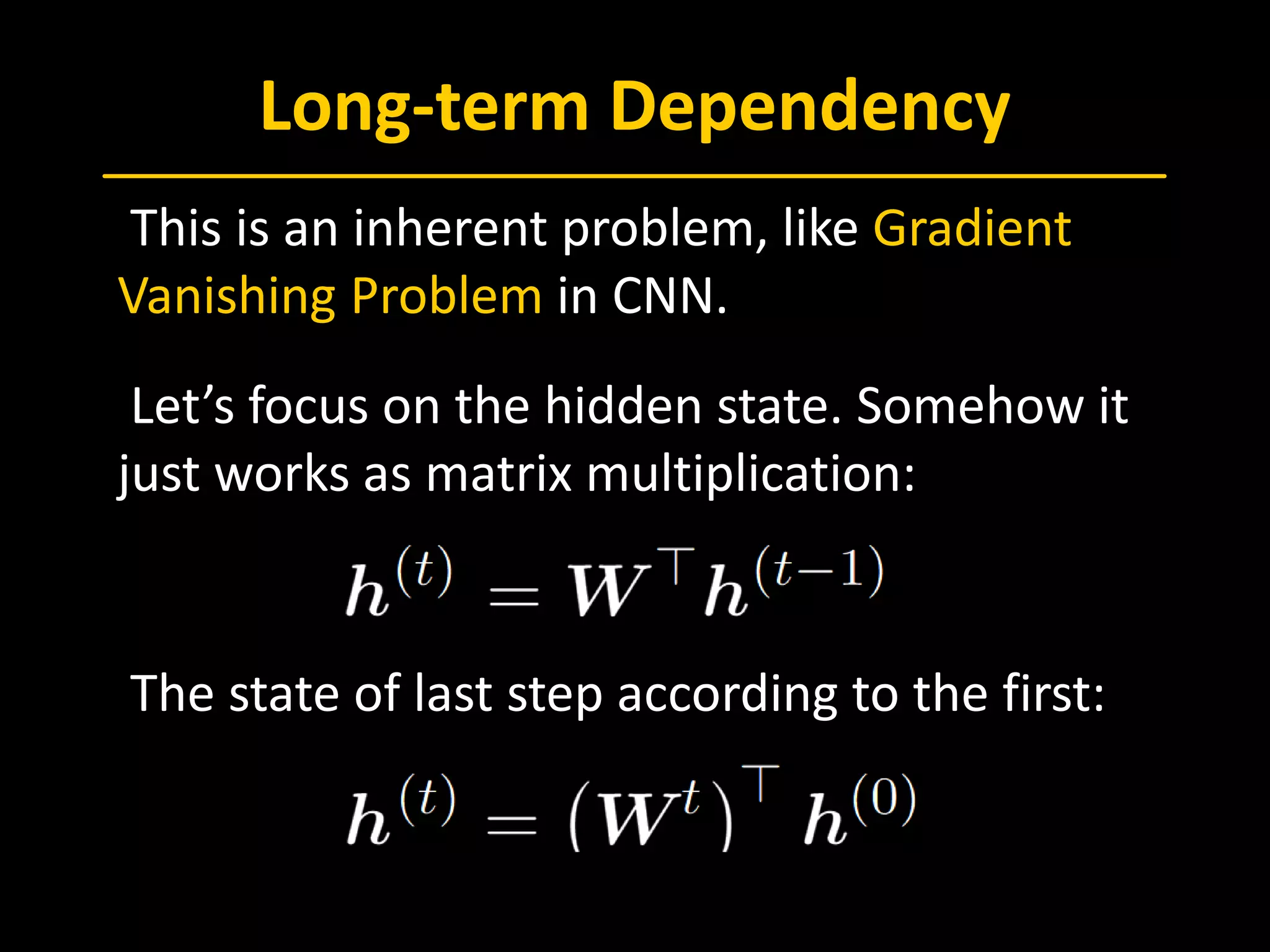 Long-term Dependency
 This is an inherent problem, like Gradient
Vanishing Problem in CNN.
 Let’s focus on the hidden state. Somehow it
just works as matrix multiplication:
 The state of last step according to the first:
 