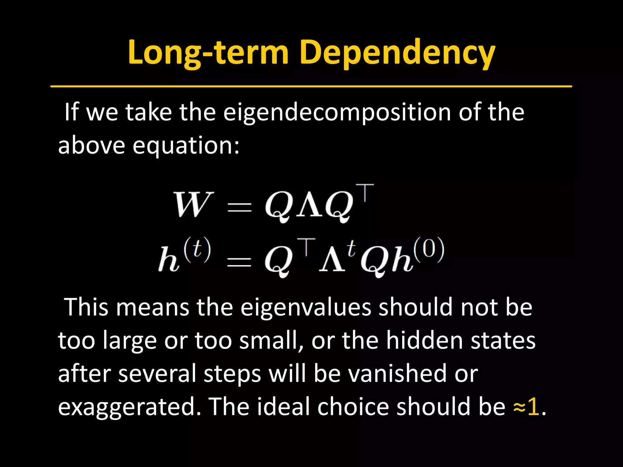 Long-term Dependency
 If we take the eigendecomposition of the
above equation:
 This means the eigenvalues should not be
too large or too small, or the hidden states
after several steps will be vanished or
exaggerated. The ideal choice should be ≈1.
 