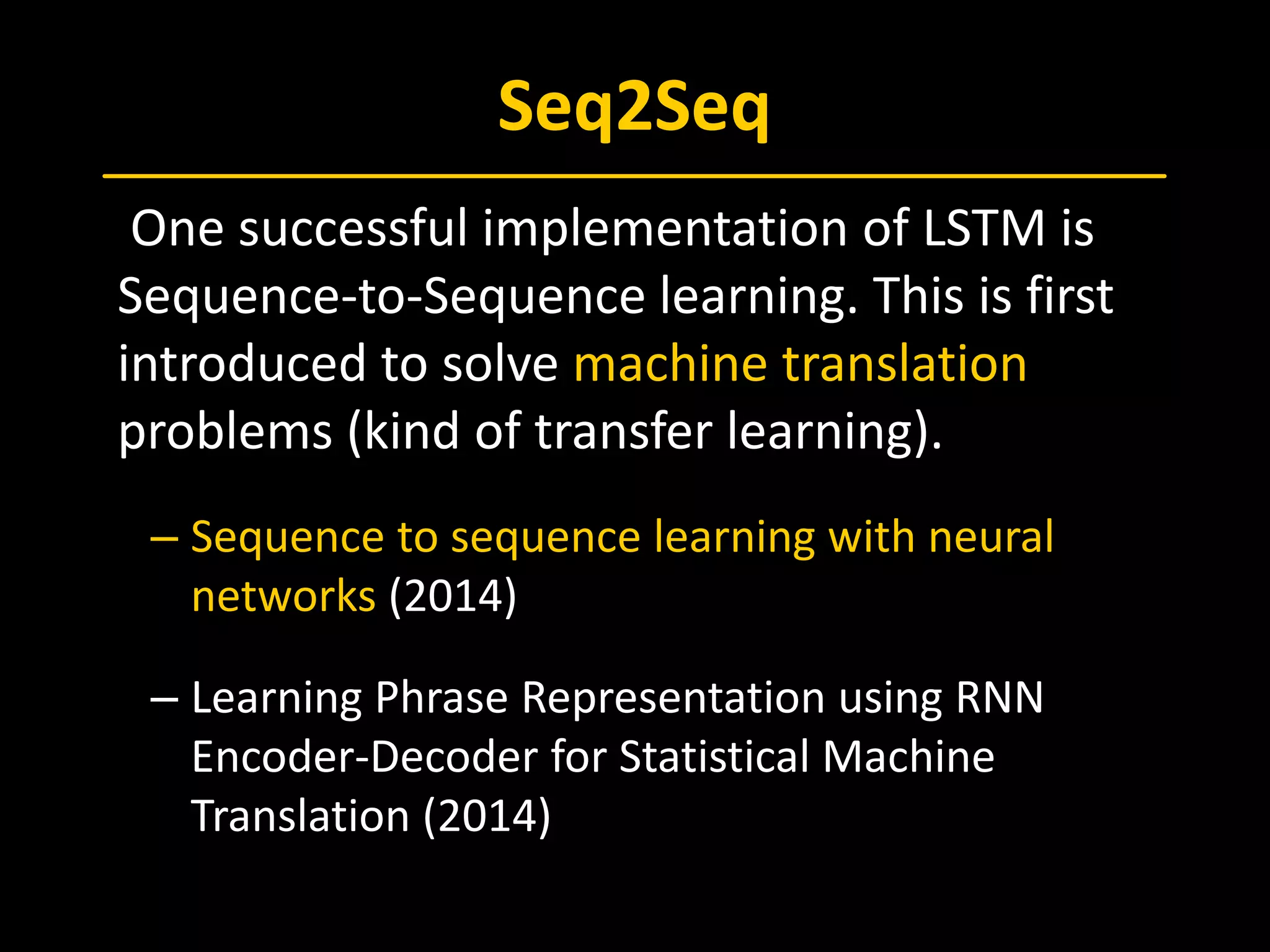 Seq2Seq
 One successful implementation of LSTM is
Sequence-to-Sequence learning. This is first
introduced to solve machine translation
problems (kind of transfer learning).
– Sequence to sequence learning with neural
networks (2014)
– Learning Phrase Representation using RNN
Encoder-Decoder for Statistical Machine
Translation (2014)
 