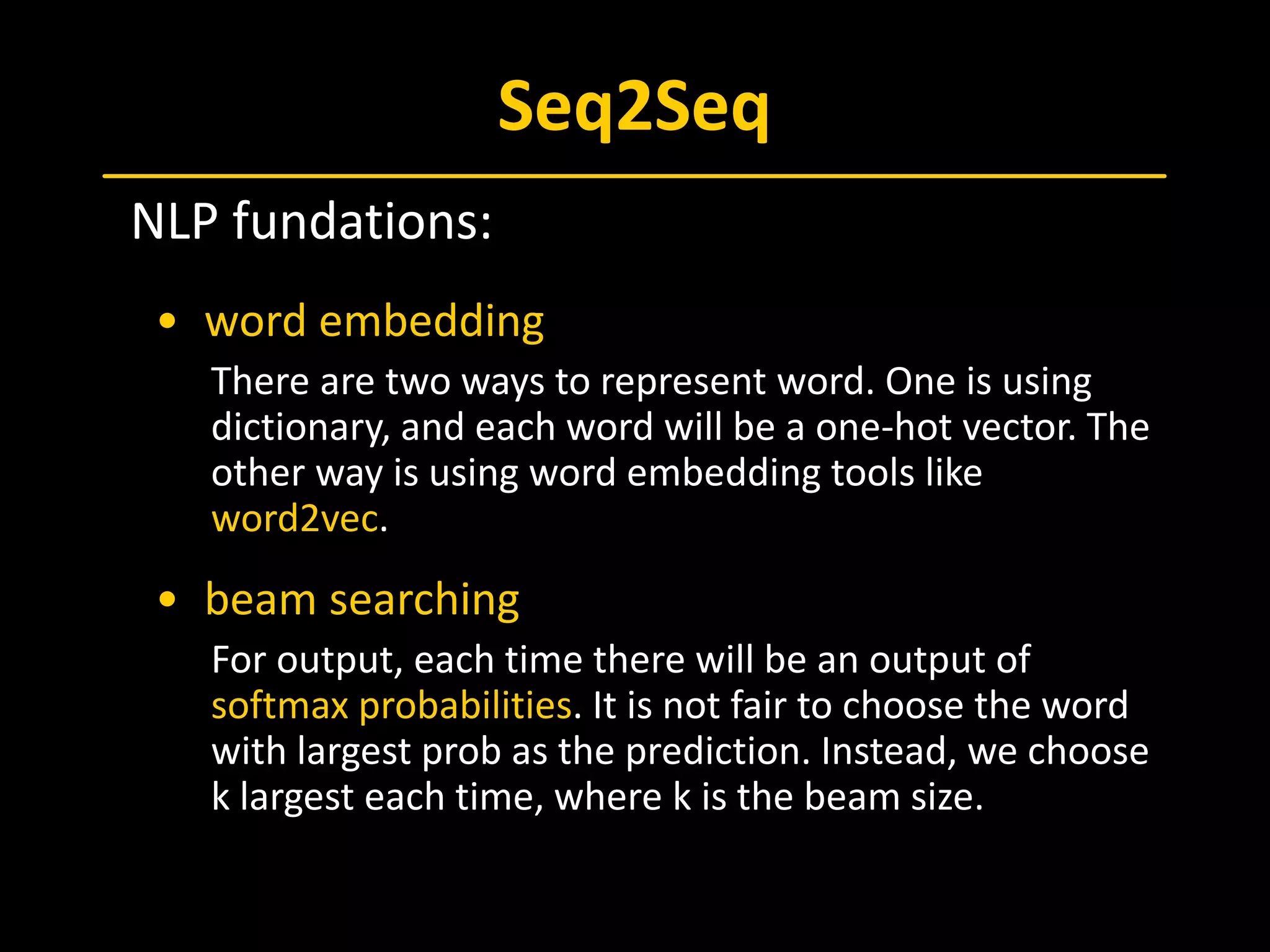 Seq2Seq
 NLP fundations:
• word embedding
There are two ways to represent word. One is using
dictionary, and each word will be a one-hot vector. The
other way is using word embedding tools like
word2vec.
• beam searching
For output, each time there will be an output of
softmax probabilities. It is not fair to choose the word
with largest prob as the prediction. Instead, we choose
k largest each time, where k is the beam size.
 