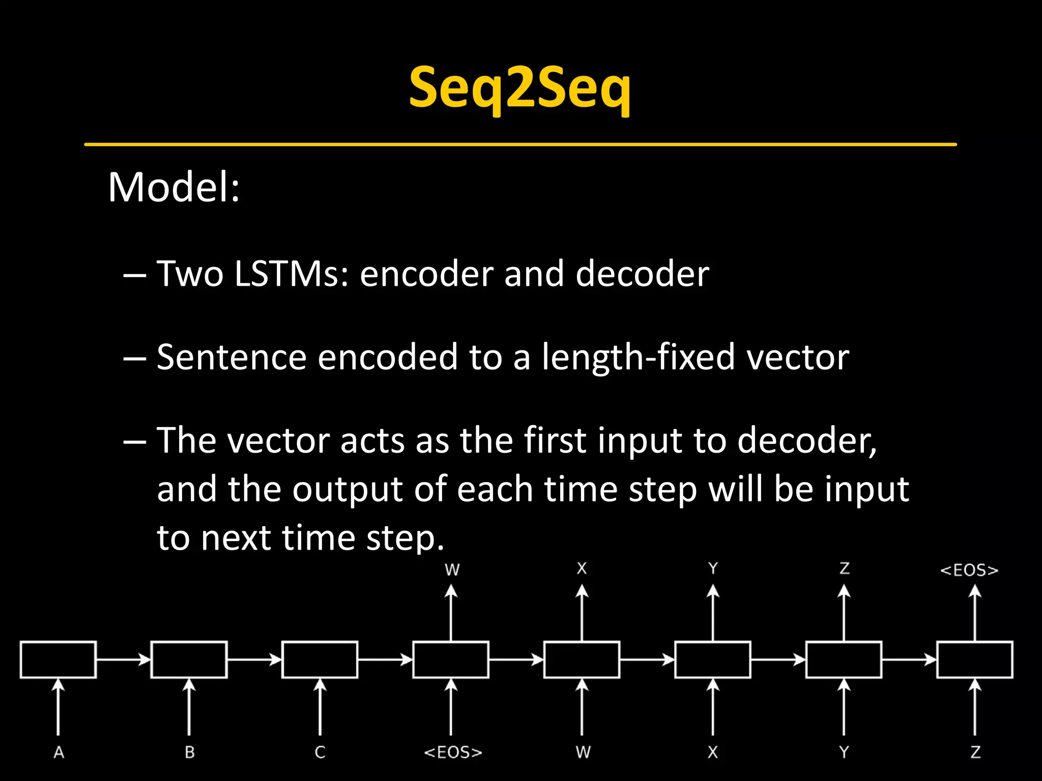 Seq2Seq
 Model:
– Two LSTMs: encoder and decoder
– Sentence encoded to a length-fixed vector
– The vector acts as the first input to decoder,
and the output of each time step will be input
to next time step.
 