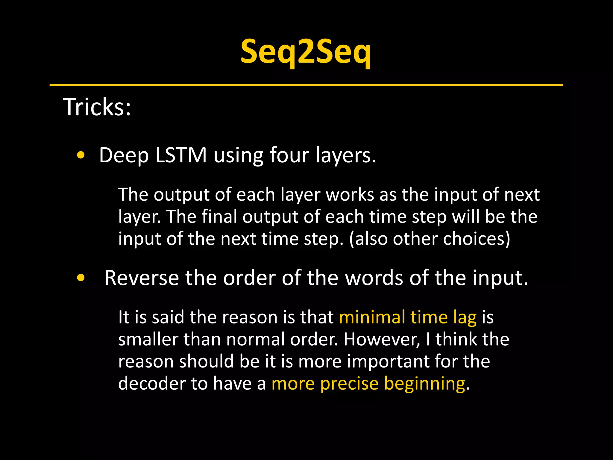 Seq2Seq
 Tricks:
• Deep LSTM using four layers.
The output of each layer works as the input of next
layer. The final output of each time step will be the
input of the next time step. (also other choices)
• Reverse the order of the words of the input.
It is said the reason is that minimal time lag is
smaller than normal order. However, I think the
reason should be it is more important for the
decoder to have a more precise beginning.
 