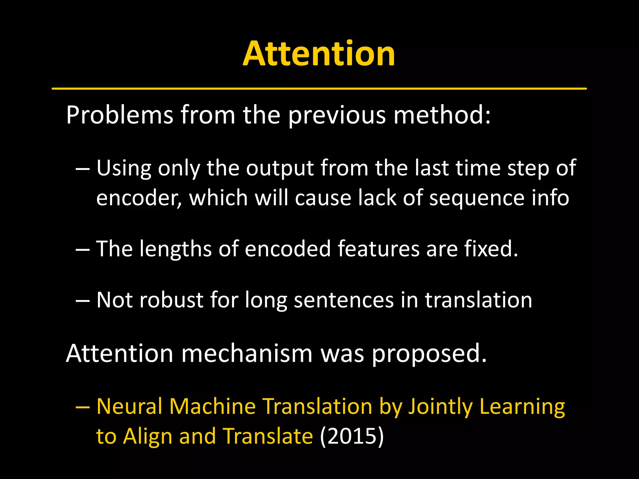 Attention
 Problems from the previous method:
– Using only the output from the last time step of
encoder, which will cause lack of sequence info
– The lengths of encoded features are fixed.
– Not robust for long sentences in translation
 Attention mechanism was proposed.
– Neural Machine Translation by Jointly Learning
to Align and Translate (2015)
 