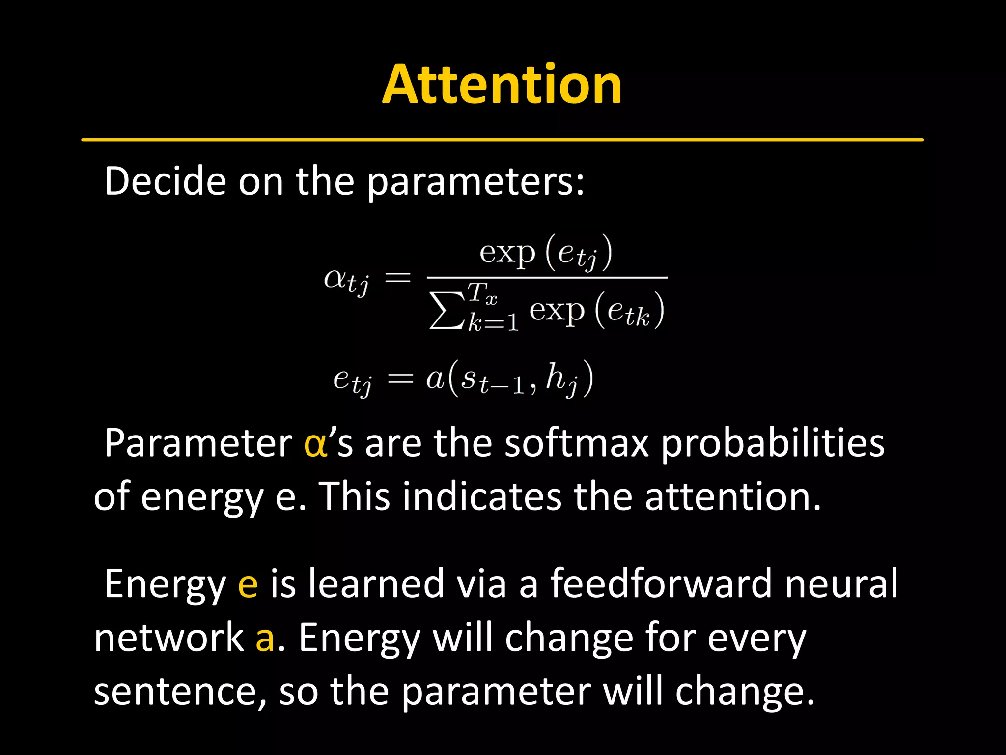 Attention
 Decide on the parameters:
 Parameter α’s are the softmax probabilities
of energy e. This indicates the attention.
 Energy e is learned via a feedforward neural
network a. Energy will change for every
sentence, so the parameter will change.
 