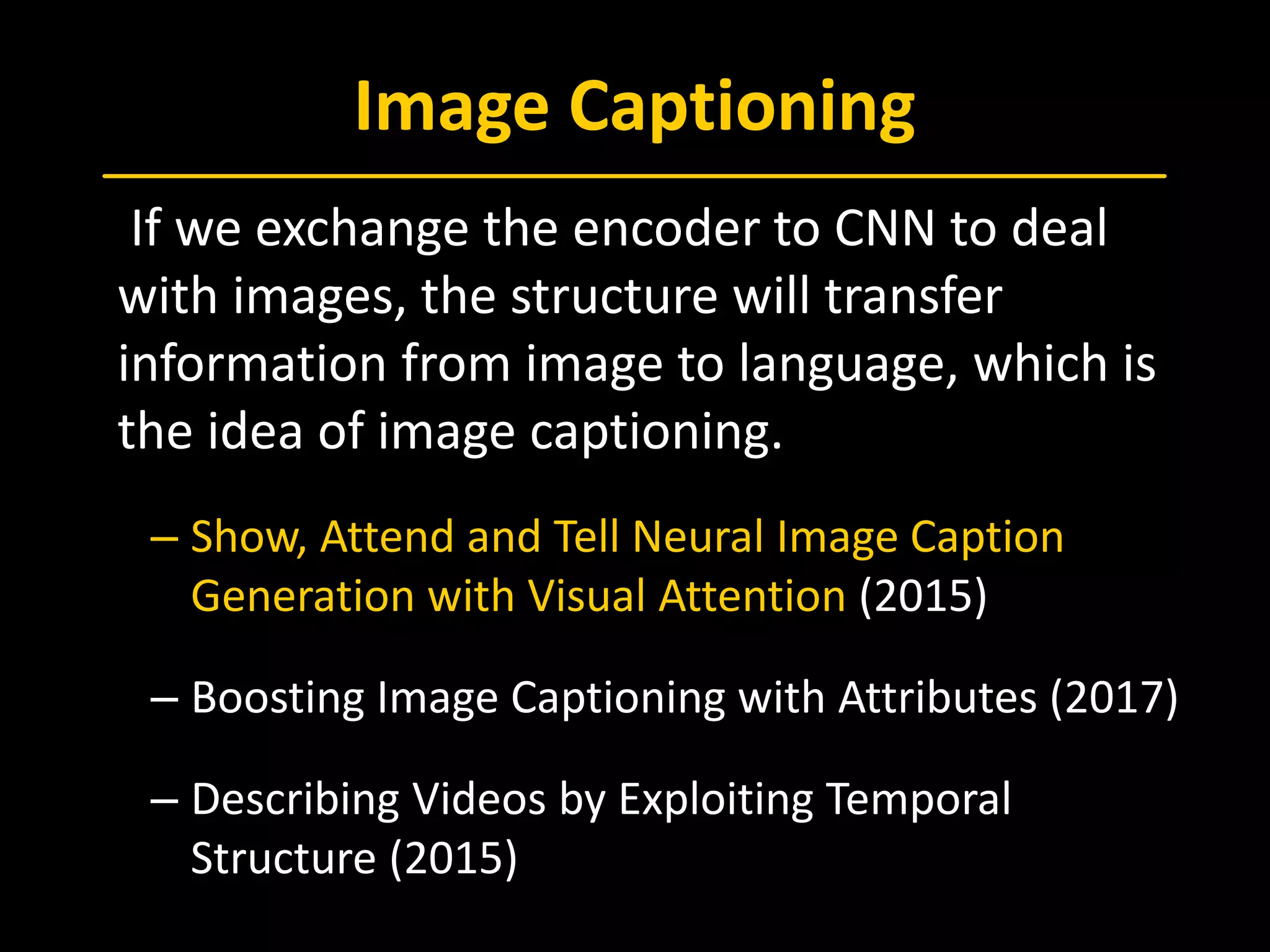 Image Captioning
 If we exchange the encoder to CNN to deal
with images, the structure will transfer
information from image to language, which is
the idea of image captioning.
– Show, Attend and Tell Neural Image Caption
Generation with Visual Attention (2015)
– Boosting Image Captioning with Attributes (2017)
– Describing Videos by Exploiting Temporal
Structure (2015)
 