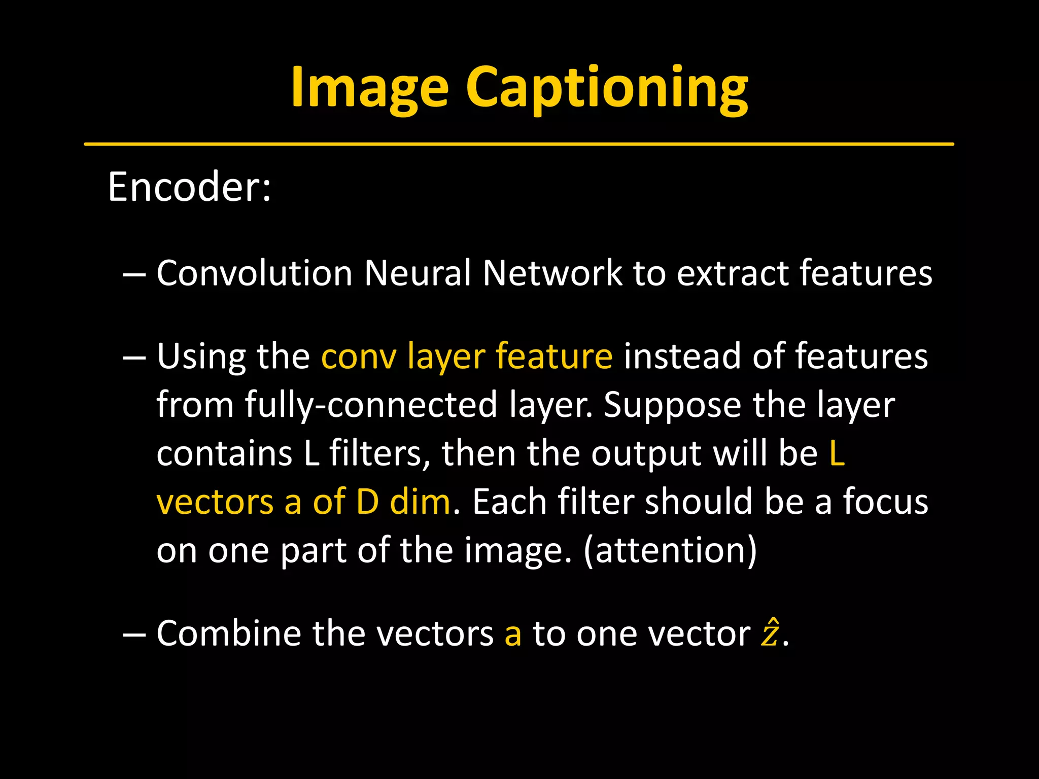 Image Captioning
 Encoder:
– Convolution Neural Network to extract features
– Using the conv layer feature instead of features
from fully-connected layer. Suppose the layer
contains L filters, then the output will be L
vectors a of D dim. Each filter should be a focus
on one part of the image. (attention)
– Combine the vectors a to one vector 𝑧𝑧̂.
 