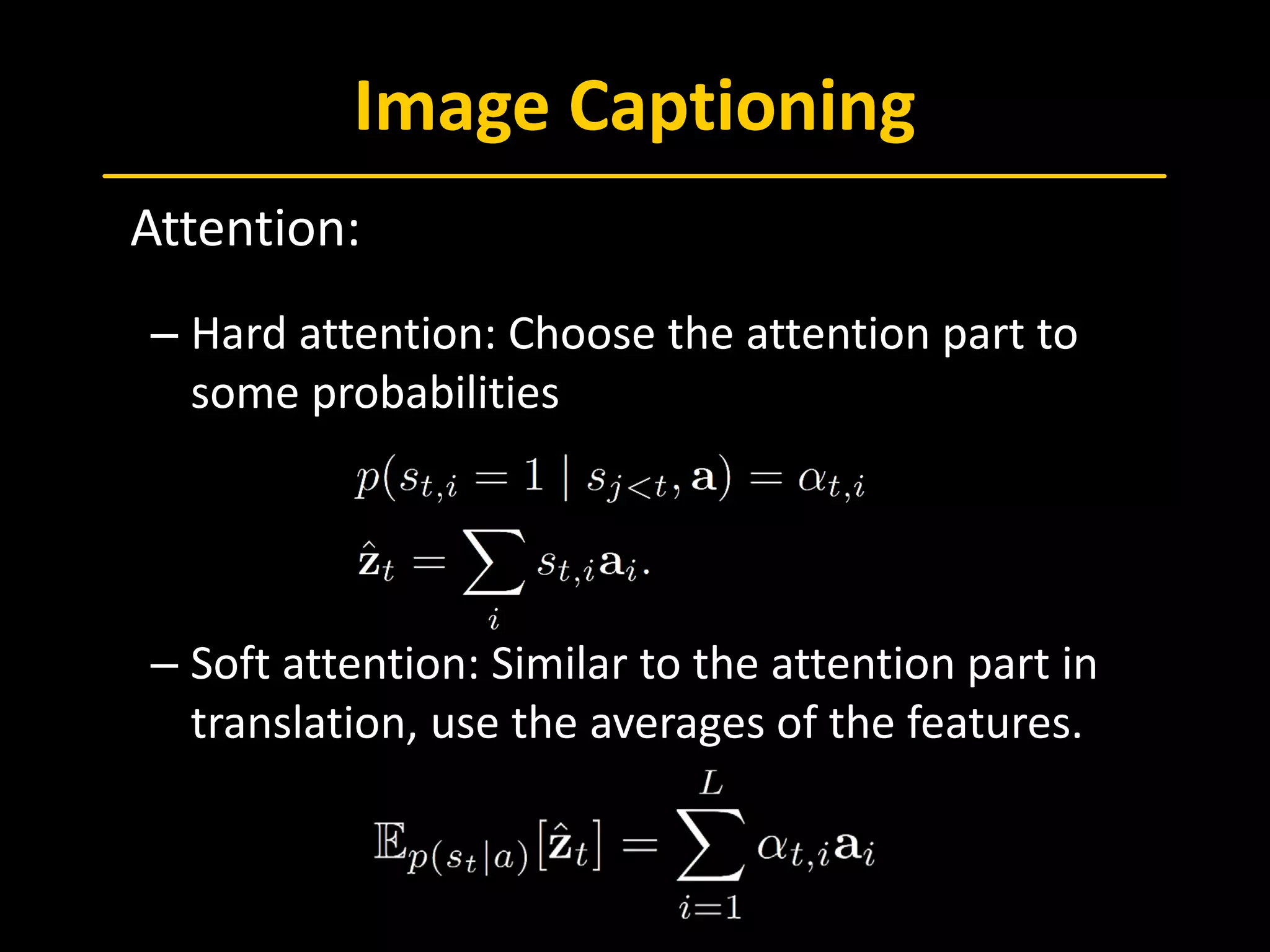 Image Captioning
 Attention:
– Hard attention: Choose the attention part to
some probabilities
– Soft attention: Similar to the attention part in
translation, use the averages of the features.
 