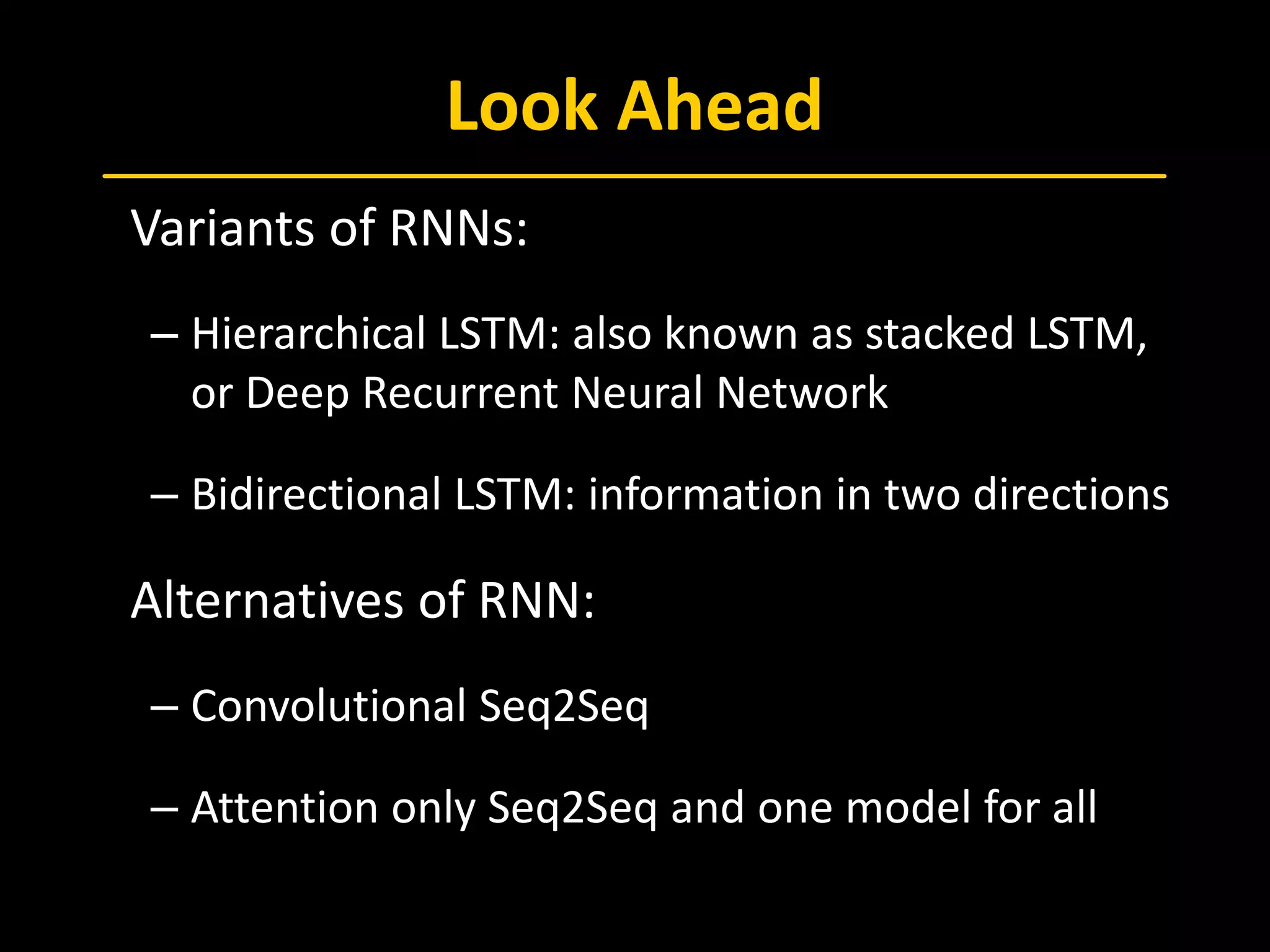 Look Ahead
 Variants of RNNs:
– Hierarchical LSTM: also known as stacked LSTM,
or Deep Recurrent Neural Network
– Bidirectional LSTM: information in two directions
 Alternatives of RNN:
– Convolutional Seq2Seq
– Attention only Seq2Seq and one model for all
 