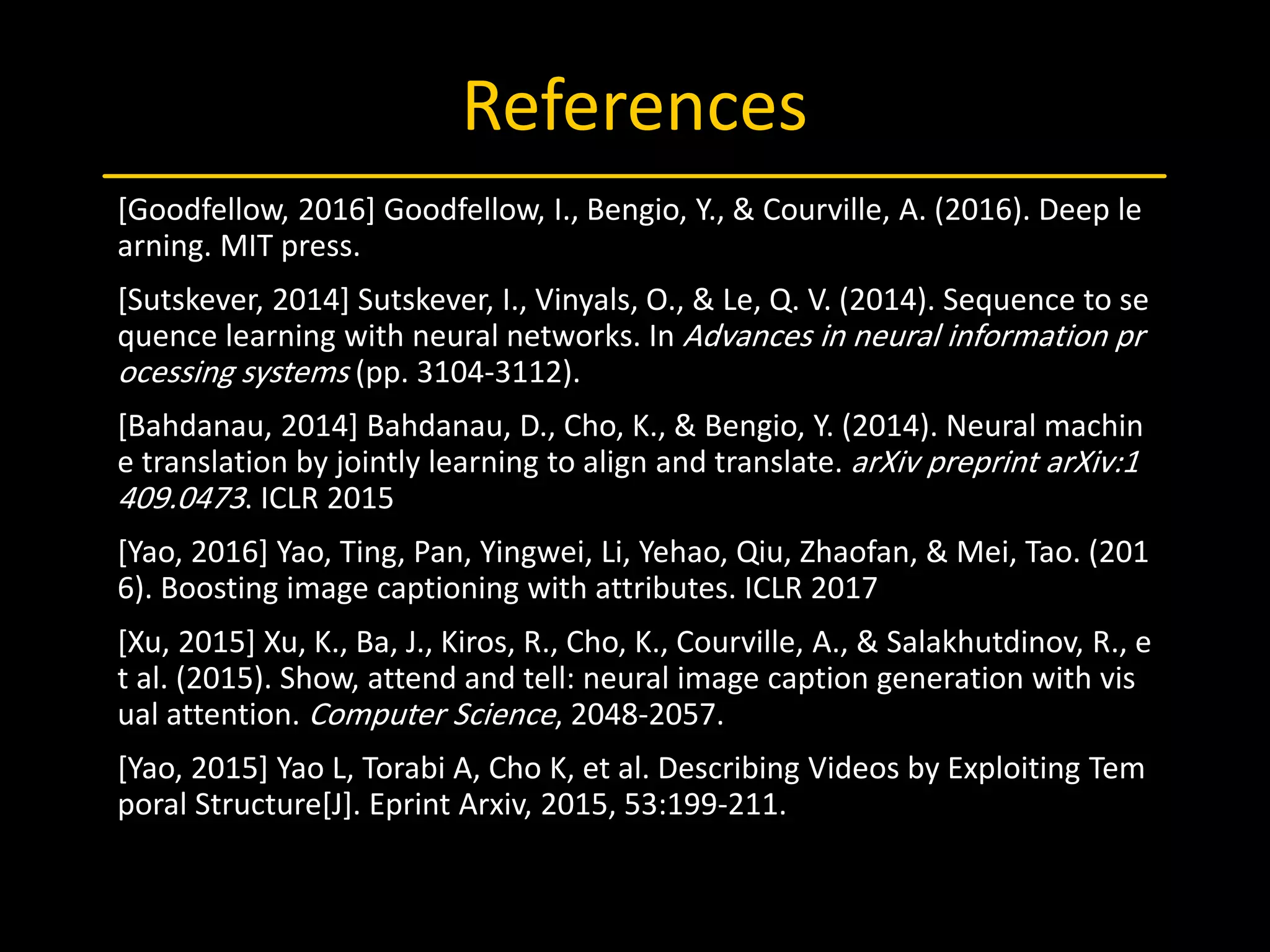 References
[Goodfellow, 2016] Goodfellow, I., Bengio, Y., & Courville, A. (2016). Deep le
arning. MIT press.
[Sutskever, 2014] Sutskever, I., Vinyals, O., & Le, Q. V. (2014). Sequence to se
quence learning with neural networks. In Advances in neural information pr
ocessing systems (pp. 3104-3112).
[Bahdanau, 2014] Bahdanau, D., Cho, K., & Bengio, Y. (2014). Neural machin
e translation by jointly learning to align and translate. arXiv preprint arXiv:1
409.0473. ICLR 2015
[Yao, 2016] Yao, Ting, Pan, Yingwei, Li, Yehao, Qiu, Zhaofan, & Mei, Tao. (201
6). Boosting image captioning with attributes. ICLR 2017
[Xu, 2015] Xu, K., Ba, J., Kiros, R., Cho, K., Courville, A., & Salakhutdinov, R., e
t al. (2015). Show, attend and tell: neural image caption generation with vis
ual attention. Computer Science, 2048-2057.
[Yao, 2015] Yao L, Torabi A, Cho K, et al. Describing Videos by Exploiting Tem
poral Structure[J]. Eprint Arxiv, 2015, 53:199-211.
 