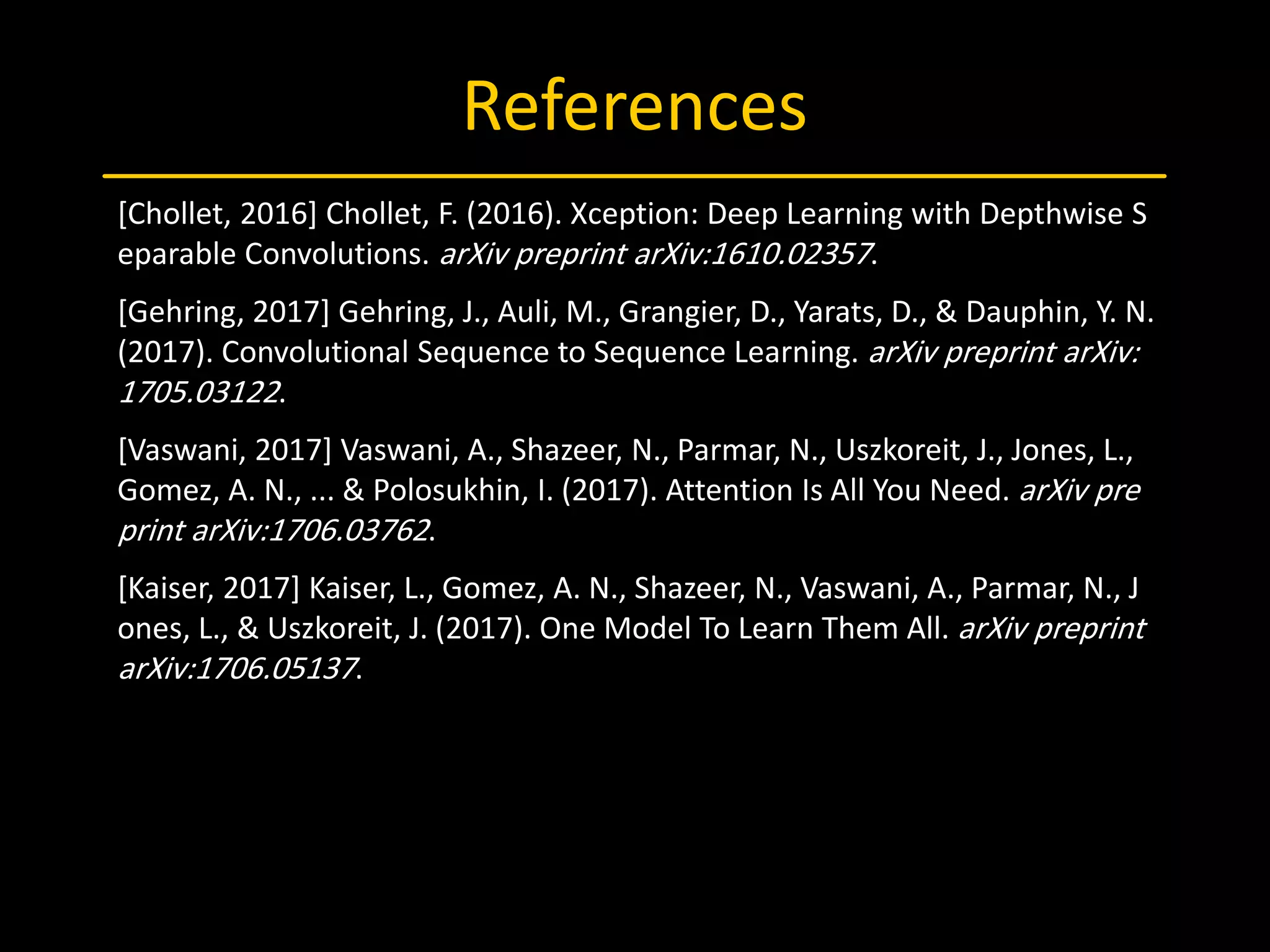 References
[Chollet, 2016] Chollet, F. (2016). Xception: Deep Learning with Depthwise S
eparable Convolutions. arXiv preprint arXiv:1610.02357.
[Gehring, 2017] Gehring, J., Auli, M., Grangier, D., Yarats, D., & Dauphin, Y. N.
(2017). Convolutional Sequence to Sequence Learning. arXiv preprint arXiv:
1705.03122.
[Vaswani, 2017] Vaswani, A., Shazeer, N., Parmar, N., Uszkoreit, J., Jones, L.,
Gomez, A. N., ... & Polosukhin, I. (2017). Attention Is All You Need. arXiv pre
print arXiv:1706.03762.
[Kaiser, 2017] Kaiser, L., Gomez, A. N., Shazeer, N., Vaswani, A., Parmar, N., J
ones, L., & Uszkoreit, J. (2017). One Model To Learn Them All. arXiv preprint
arXiv:1706.05137.
 