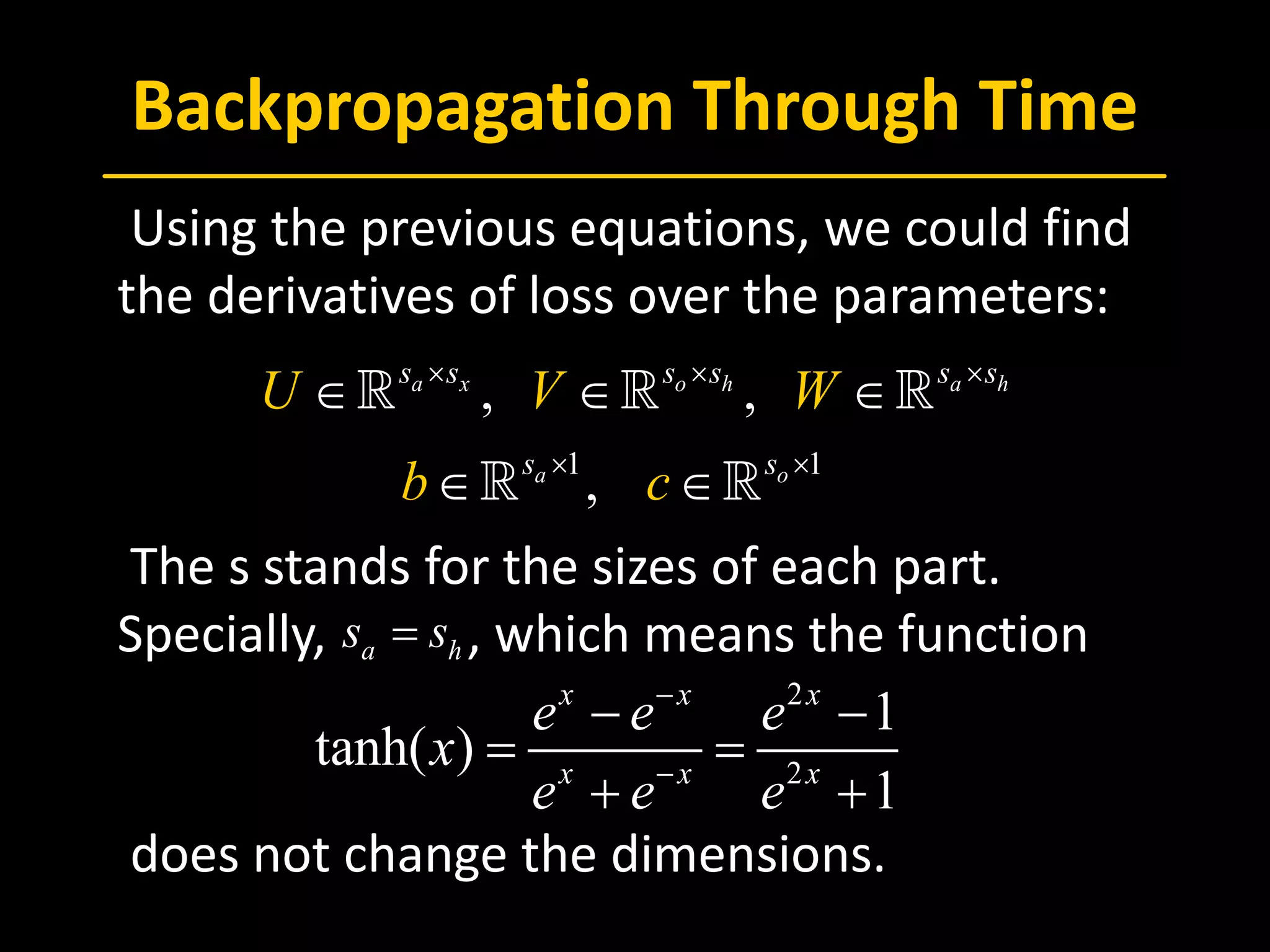 Backpropagation Through Time
 Using the previous equations, we could find
the derivatives of loss over the parameters:
 The s stands for the sizes of each part.
Specially, , which means the function
 does not change the dimensions.
1 1
, ,
,
a x o h a h
a o
s s s s s s
s s
U V W
b c
× × ×
× ×
∈ ∈ ∈
∈ ∈
  
 
2
2
1
tanh( )
1
x x x
x x x
e e e
x
e e e
−
−
− −
= =
+ +
a hs s=
 
