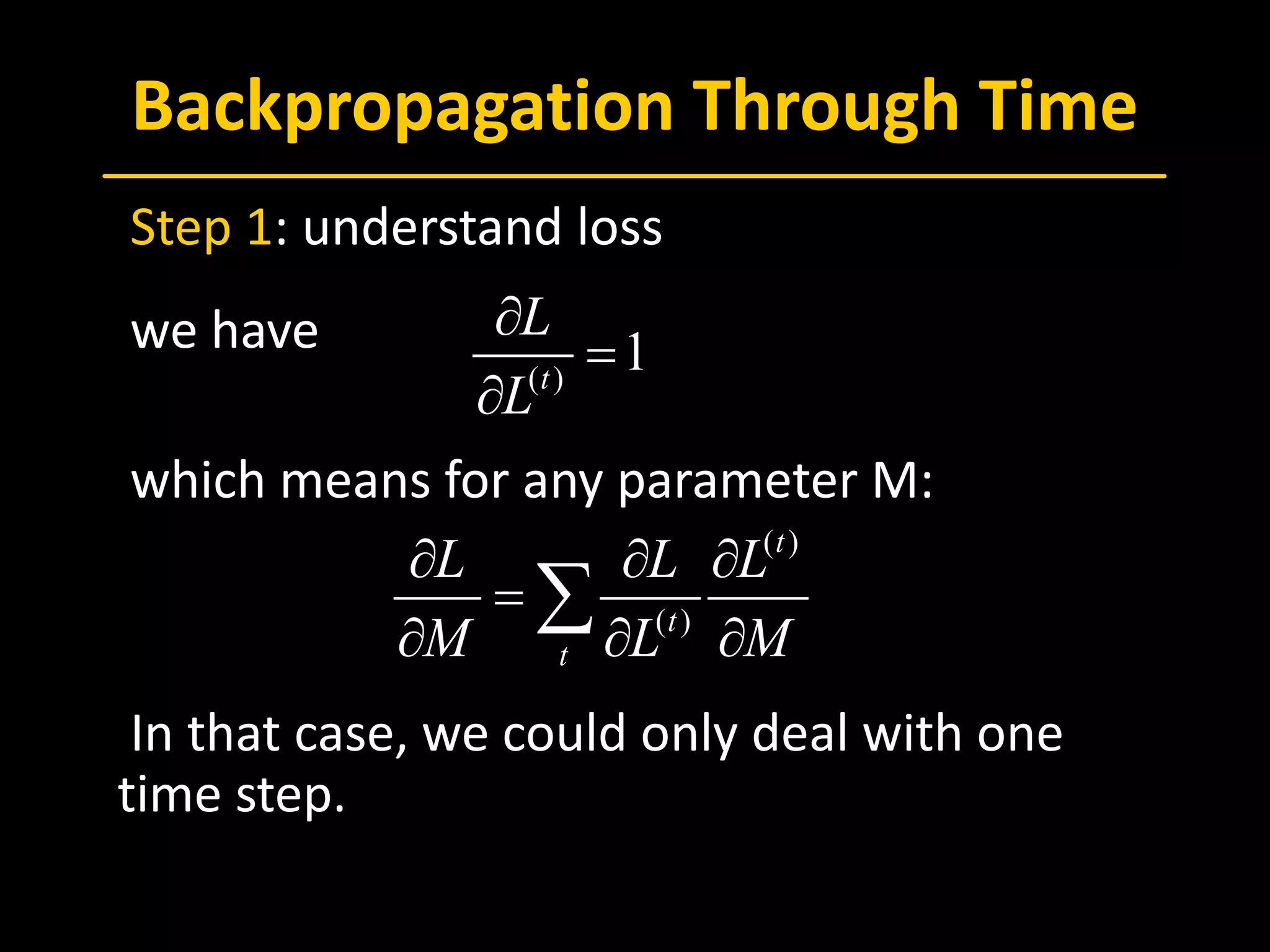 Backpropagation Through Time
 Step 1: understand loss
 we have
 which means for any parameter M:
 In that case, we could only deal with one
time step.
, ,a x a x a xs s s s s s
U U U× × ×
∈ ∈ ∈  
( )
1t
L
L
∂
=
∂
( )
( )
t
t
t
L L L
M L M
∂ ∂ ∂
=
∂ ∂ ∂
∑
 
