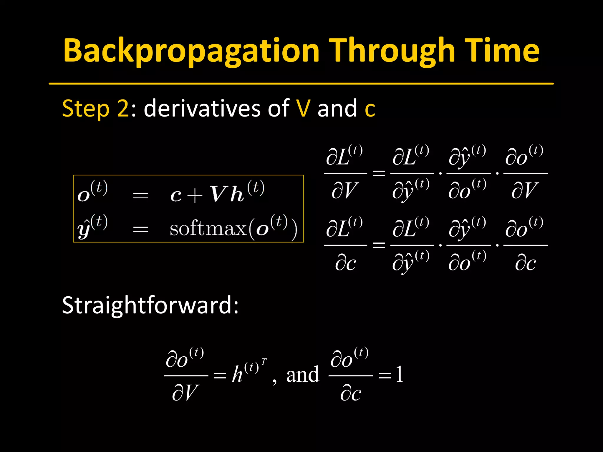 Backpropagation Through Time
 Step 2: derivatives of V and c
 Straightforward:
( ) ( ) ( ) ( )
( ) ( )
( ) ( ) ( ) ( )
( ) ( )
ˆ
ˆ
ˆ
ˆ
t t t t
t t
t t t t
t t
L L y o
V y o V
L L y o
c y o c
∂ ∂ ∂ ∂
= ⋅ ⋅
∂ ∂ ∂ ∂
∂ ∂ ∂ ∂
= ⋅ ⋅
∂ ∂ ∂ ∂
( ) ( )
( )
, and 1
T
t t
to o
h
V c
∂ ∂
= =
∂ ∂
 
