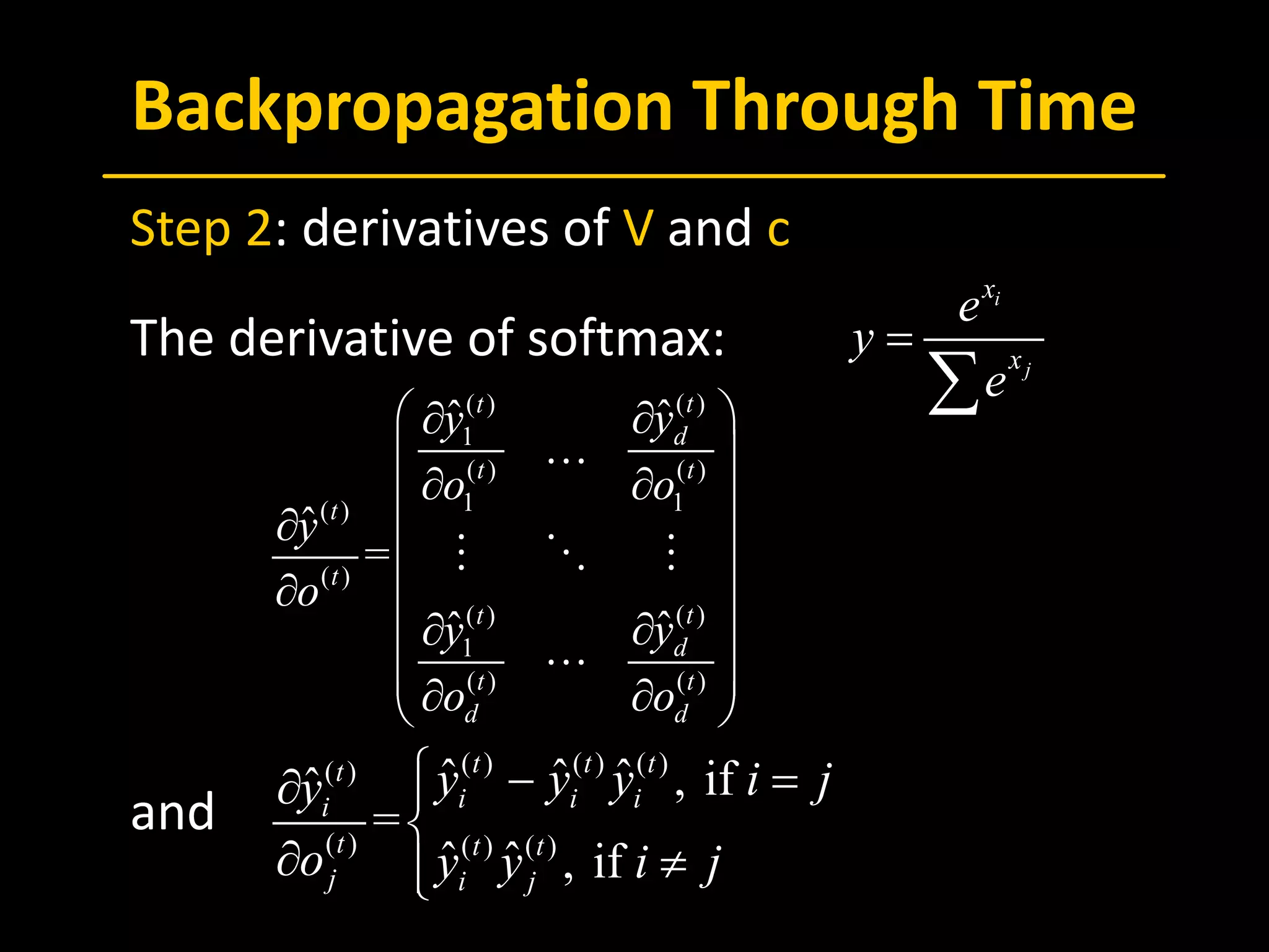 Backpropagation Through Time
 Step 2: derivatives of V and c
 The derivative of softmax:
 and
i
j
x
x
e
y
e
=
∑( )( )
1
( ) ( )
1 1( )
( )
( )( )
1
( ) ( )
ˆˆ
ˆ
=
ˆˆ
tt
d
t t
t
t
tt
d
t t
d d
yy
o o
y
o
yy
o o
 ∂∂
 
∂ ∂ 
∂  
 ∂
∂∂ 
 ∂ ∂ 

  

( ) ( ) ( )( )
( ) ( ) ( )
ˆ ˆ ˆ , ifˆ
=
ˆ ˆ , if
t t tt
i i ii
t t t
j i j
y y y i jy
o y y i j
 − =∂ 

∂ ≠
 