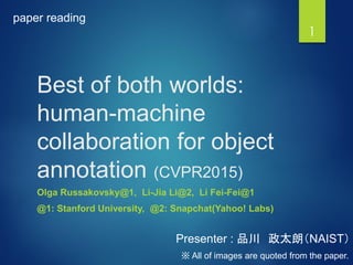 Best of both worlds:
human-machine
collaboration for object
annotation (CVPR2015)
Olga Russakovsky@1, Li-Jia Li@2, Li Fei-Fei@1
@1: Stanford University, @2: Snapchat(Yahoo! Labs)
1
Presenter : 品川 政太朗（NAIST）
paper reading
※ All of images are quoted from the paper.
 