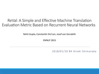 ReVal: A Simple and Eﬀec2ve Machine Transla2on
Evalua2on Metric Based on Recurrent Neural Networks
2018/01/10 B4 Hiroki Shimanaka
Rohit Gupta, Constan/n Ora ̆san, Josef van Genabith
EMNLP 2015
 