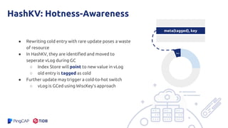 HashKV: Hotness-Awareness
● Rewriting cold entry with rare update poses a waste
of resource
● In HashKV, they are identified and moved to
seperate vLog during GC
○ Index Store will point to new value in vLog
○ old entry is tagged as cold
● Further update may trigger a cold-to-hot switch
○ vLog is GCed using WiscKey’s approach
meta(tagged), key
k-v
 