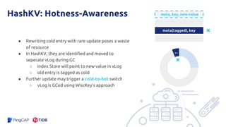 HashKV: Hotness-Awareness
● Rewriting cold entry with rare update poses a waste
of resource
● In HashKV, they are identified and moved to
seperate vLog during GC
○ Index Store will point to new value in vLog
○ old entry is tagged as cold
● Further update may trigger a cold-to-hot switch
○ vLog is GCed using WiscKey’s approach
meta(tagged), key
k-v
meta, key, new-value
 