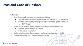 Pros and Cons of HashKV
● Evaluation
○ Read, Scan: read randomness worse than WiscKey
■ could be optimized by software prefetch in the cost of CPU resource
■ could be optimized by range grouping, which needs global scheduler
● TiKV Region
○ Write: global Append flow is divided into regions, write randomness
■ could be optimized by batch write
■ in the cost of parallelism
○ Background Load: no checking query and external dependency on GC
○ Update Frequency: once for cold, several for hot
 