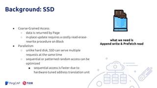 Background: SSD
● Coarse-Grained Access
○ data is returned by Page
○ in-place update requires a costly read-erase-
rewrite procedure on Block
● Parallelism
○ unlike hard disk, SSD can serve multiple
requests at the same time
○ sequential or patterned random access can be
optimized
■ sequential access is faster due to
hardware-tuned address translation unit
what we need is
Append write & Prefetch read
 