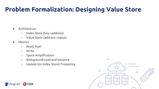 Problem Formalization: Designing Value Store
● Architecture
○ Index Store (key->address)
○ Value Store (address->value)
● Metrics
○ Read, Scan
○ Write
○ Space Amplification
○ Background Load and Variance
○ Update (on Index Store) Frequency
 