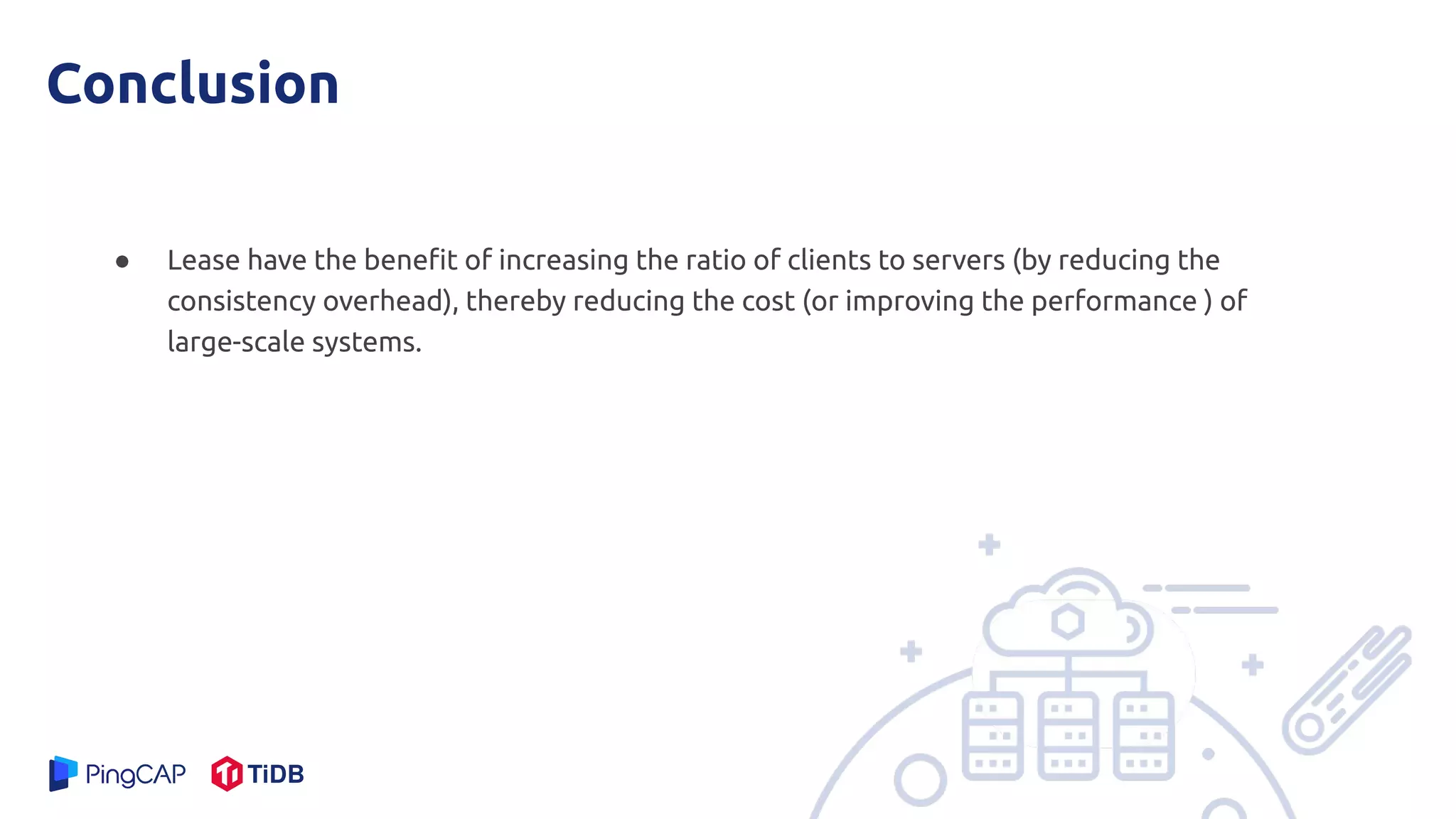 Conclusion
● Lease have the beneﬁt of increasing the ratio of clients to servers (by reducing the
consistency overhead), thereby reducing the cost (or improving the performance ) of
large-scale systems.
 
