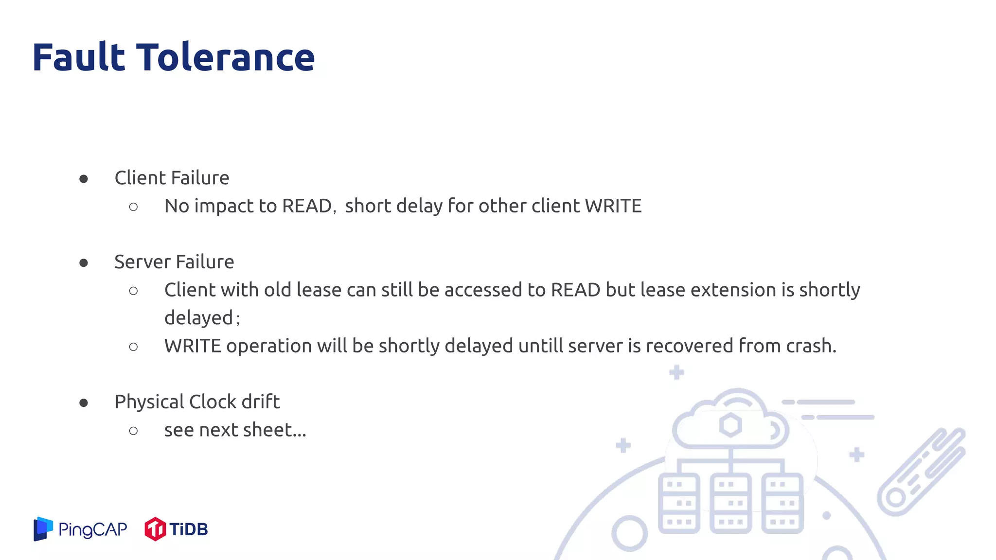 Fault Tolerance
● Client Failure
○ No impact to READ，short delay for other client WRITE
● Server Failure
○ Client with old lease can still be accessed to READ but lease extension is shortly
delayed；
○ WRITE operation will be shortly delayed untill server is recovered from crash.
● Physical Clock drift
○ see next sheet...
 