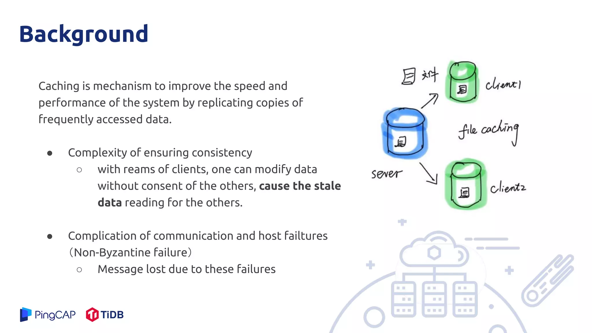 Background
Caching is mechanism to improve the speed and
performance of the system by replicating copies of
frequently accessed data.
● Complexity of ensuring consistency
○ with reams of clients, one can modify data
without consent of the others, cause the stale
data reading for the others.
● Complication of communication and host failtures
（Non-Byzantine failure）
○ Message lost due to these failures
 
