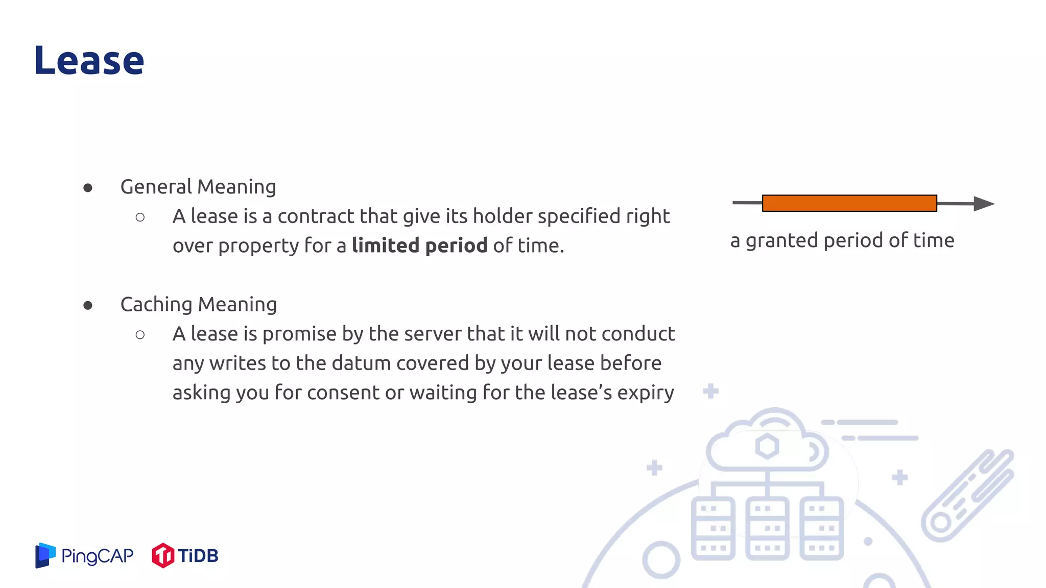 Lease
● General Meaning
○ A lease is a contract that give its holder speciﬁed right
over property for a limited period of time.
● Caching Meaning
○ A lease is promise by the server that it will not conduct
any writes to the datum covered by your lease before
asking you for consent or waiting for the lease’s expiry
a granted period of time
 