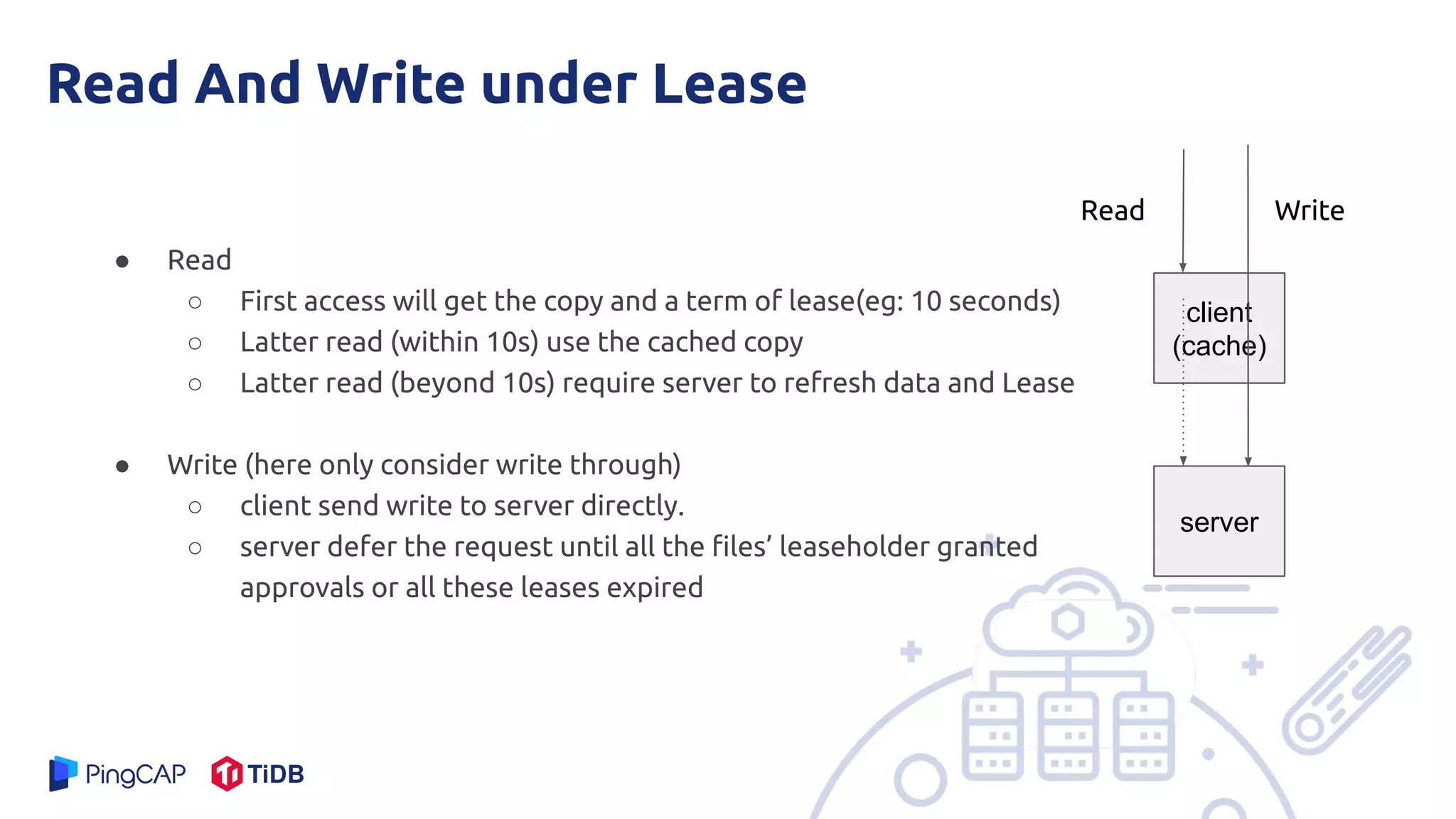 Read And Write under Lease
● Read
○ First access will get the copy and a term of lease(eg: 10 seconds)
○ Latter read (within 10s) use the cached copy
○ Latter read (beyond 10s) require server to refresh data and Lease
● Write (here only consider write through)
○ client send write to server directly.
○ server defer the request until all the ﬁles’ leaseholder granted
approvals or all these leases expired
client
(cache)
server
Read Write
 