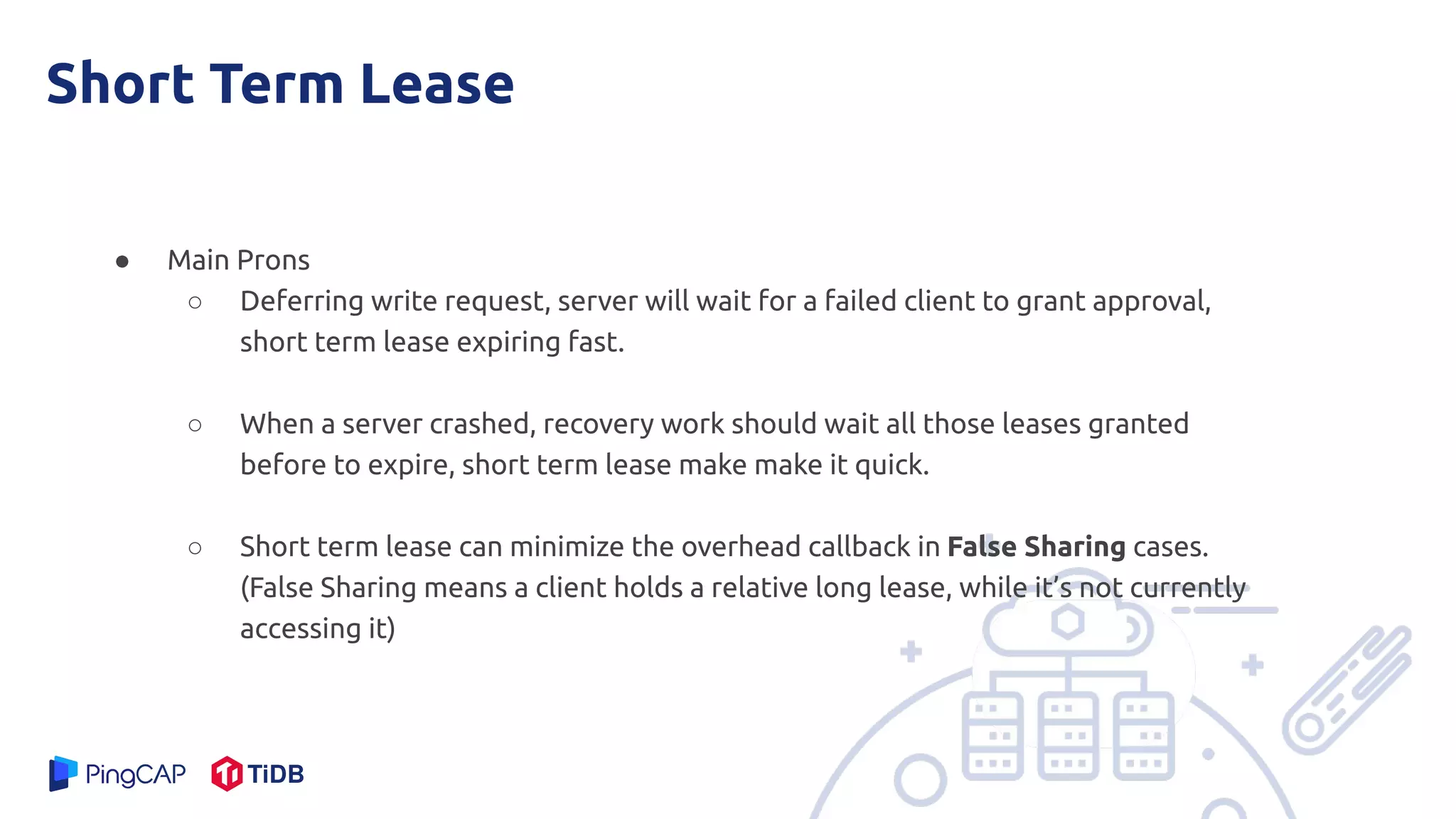 Short Term Lease
● Main Prons
○ Deferring write request, server will wait for a failed client to grant approval,
short term lease expiring fast.
○ When a server crashed, recovery work should wait all those leases granted
before to expire, short term lease make make it quick.
○ Short term lease can minimize the overhead callback in False Sharing cases.
(False Sharing means a client holds a relative long lease, while it’s not currently
accessing it)
 