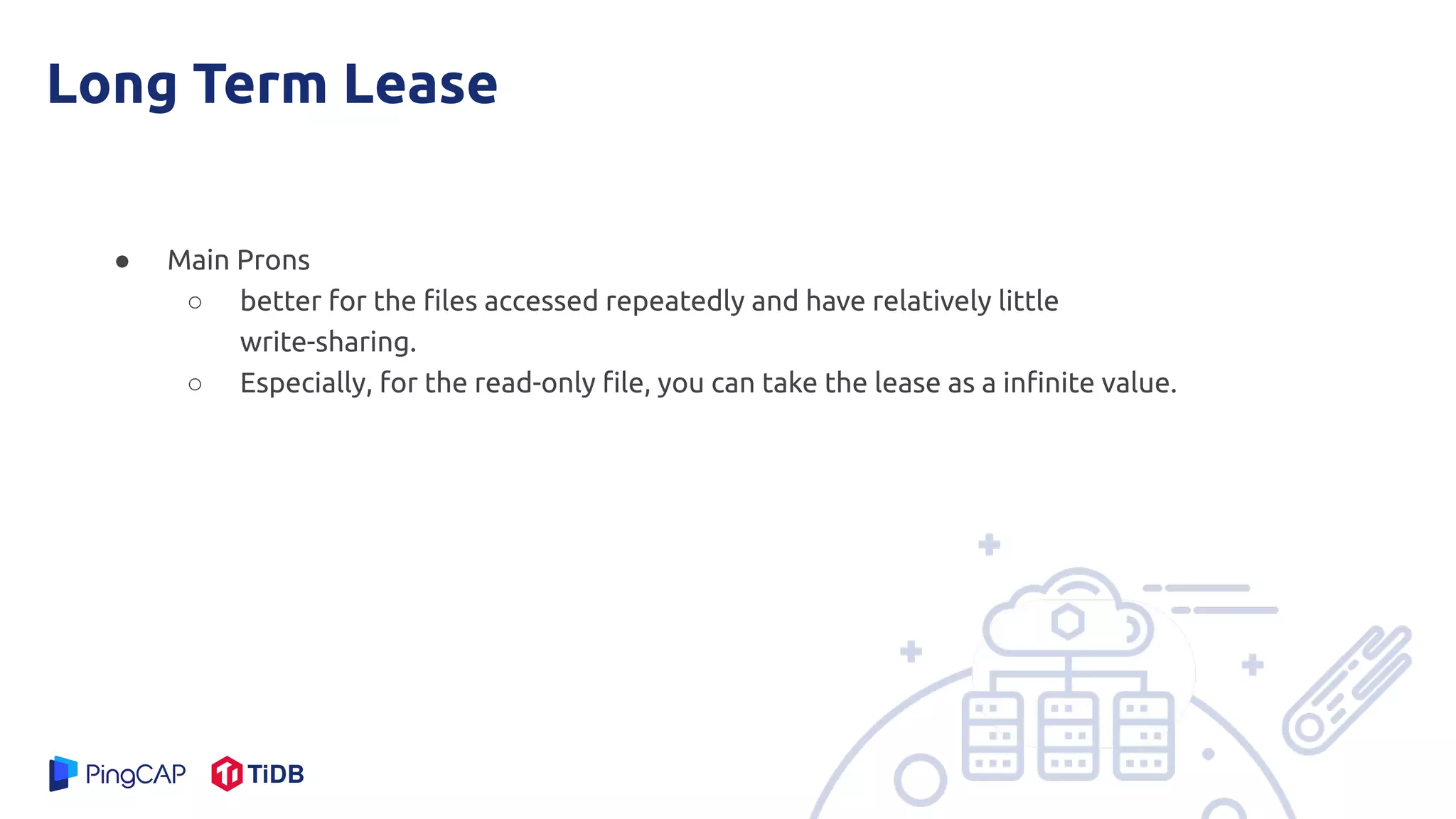 Long Term Lease
● Main Prons
○ better for the ﬁles accessed repeatedly and have relatively little
write-sharing.
○ Especially, for the read-only ﬁle, you can take the lease as a inﬁnite value.
 
