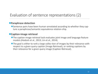 12
Evaluation of sentence representations (2)
Paraphrase detection
Sentence pairs have been human-annotated according to whether they cap-
ture a paraphrase/semantic equivalence relation-ship.
Caption-Image retrieval
The caption-image retrieval task evaluates joint image and language feature
models (Hodosh et al., 2013; Lin et al., 2014).
The goal is either to rank a large collec-tion of images by their relevance with
respect to a given query caption (Image Retrieval), or ranking captions by
their relevance for a given query image (Caption Retrieval).
 
