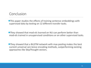 16
Conclusion
This paper studies the effects of training sentence embeddings with
supervised data by testing on 12 different transfer tasks.
They showed that mod-els learned on NLI can perform better than
mod-els trained in unsupervised conditions or on other supervised tasks.
They showed that a BiLSTM network with max pooling makes the best
current universal sen-tence encoding methods, outperforming existing
approaches like SkipThought vectors.
 