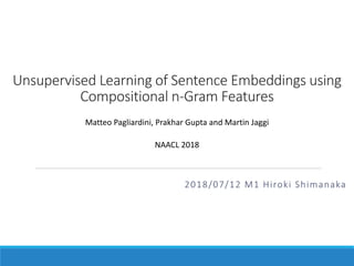 Unsupervised Learning of Sentence Embeddings using
Compositional n-Gram Features
2018/07/12 M1 Hiroki Shimanaka
Matteo Pagliardini, Prakhar Gupta and Martin Jaggi
NAACL 2018
 