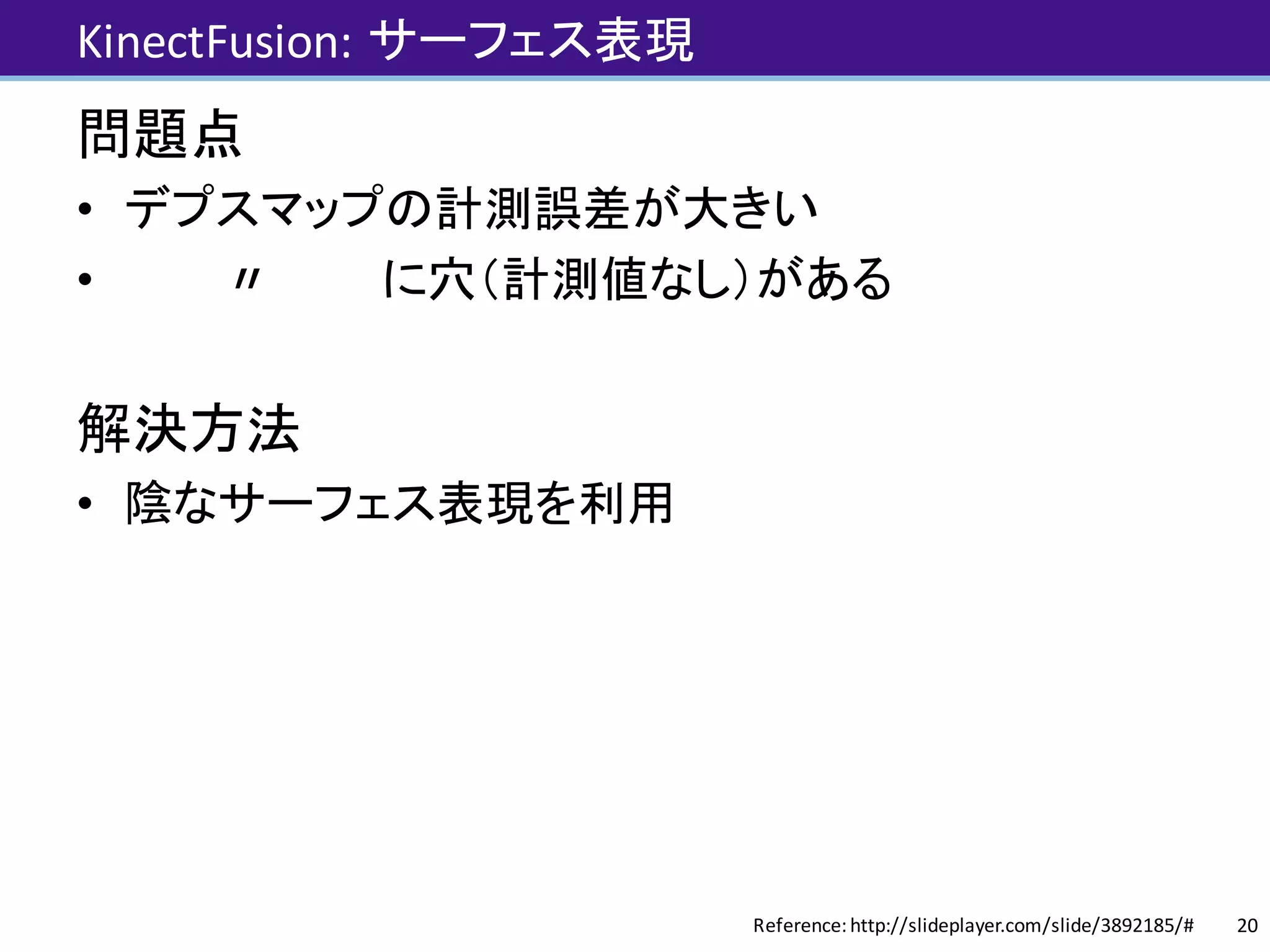 KinectFusion: サーフェス表現
問題点
• デプスマップの計測誤差が大きい
• 〃 に穴（計測値なし）がある
解決方法
• 陰なサーフェス表現を利用
20Reference:	http://slideplayer.com/slide/3892185/#
 