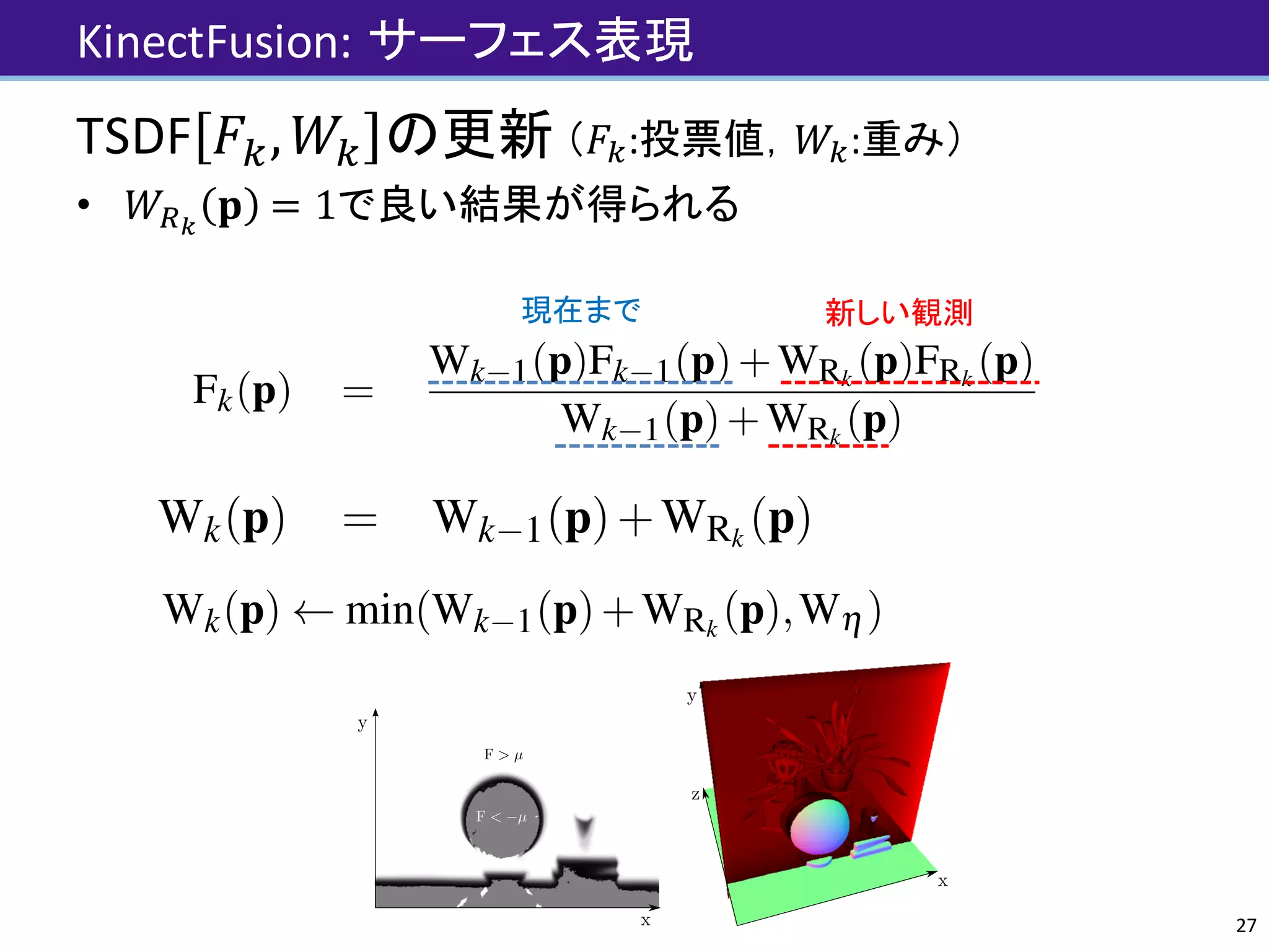 KinectFusion: サーフェス表現
TSDF 𝐹", 𝑊" の更新 （𝐹":投票値，𝑊":重み）
• 𝑊=>
𝐩 = 1で良い結果が得られる
27
million new point measurements are made per second). Storing
a weight Wk(p) with each value allows an important aspect of the
global minimum of the convex L2 de-noising metric to be exploited
for real-time fusion; that the solution can be obtained incrementally
as more data terms are added using a simple weighted running av-
erage [7], deﬁned point-wise {p|FRk
(p) 6= null}:
Fk(p) =
Wk 1(p)Fk 1(p)+WRk
(p)FRk
(p)
Wk 1(p)+WRk
(p)
(11)
Wk(p) = Wk 1(p)+WRk
(p) (12)
No update on the global TSDF is performed for values resulting
from unmeasurable regions speciﬁed in Equation 9. While Wk(p)
provides weighting of the TSDF proportional to the uncertainty of
surface measurement, we have also found that in practice simply
letting WRk
(p) = 1, resulting in a simple average, provides good re-
sults. Moreover, by truncating the updated weight over some value
Wh ,
Wk(p) min(Wk 1(p)+WRk
(p),Wh ) , (13)
million new point measurements are made per second). Storing
a weight Wk(p) with each value allows an important aspect of the
global minimum of the convex L2 de-noising metric to be exploited
for real-time fusion; that the solution can be obtained incrementally
as more data terms are added using a simple weighted running av-
erage [7], deﬁned point-wise {p|FRk
(p) 6= null}:
Fk(p) =
Wk 1(p)Fk 1(p)+WRk
(p)FRk
(p)
Wk 1(p)+WRk
(p)
(11)
Wk(p) = Wk 1(p)+WRk
(p) (12)
No update on the global TSDF is performed for values resulting
from unmeasurable regions speciﬁed in Equation 9. While Wk(p)
provides weighting of the TSDF proportional to the uncertainty of
surface measurement, we have also found that in practice simply
letting WRk
(p) = 1, resulting in a simple average, provides good re-
sults. Moreover, by truncating the updated weight over some value
Fk(p) =
Wk 1(p)Fk 1(p)+WRk
(p)FRk
(p)
Wk 1(p)+WRk
(p)
(11)
Wk(p) = Wk 1(p)+WRk
(p) (12)
update on the global TSDF is performed for values resulting
m unmeasurable regions speciﬁed in Equation 9. While Wk(p)
ovides weighting of the TSDF proportional to the uncertainty of
face measurement, we have also found that in practice simply
ing WRk
(p) = 1, resulting in a simple average, provides good re-
ts. Moreover, by truncating the updated weight over some value
h ,
Wk(p) min(Wk 1(p)+WRk
(p),Wh ) , (13)
moving average surface reconstruction can be obtained enabling
onstruction in scenes with dynamic object motion.
Although a large number of voxels can be visited that will not
oject into the current image, the simplicity of the kernel means
eration time is memory, not computation, bound and with current
system workﬂow.
新しい観測現在まで
 