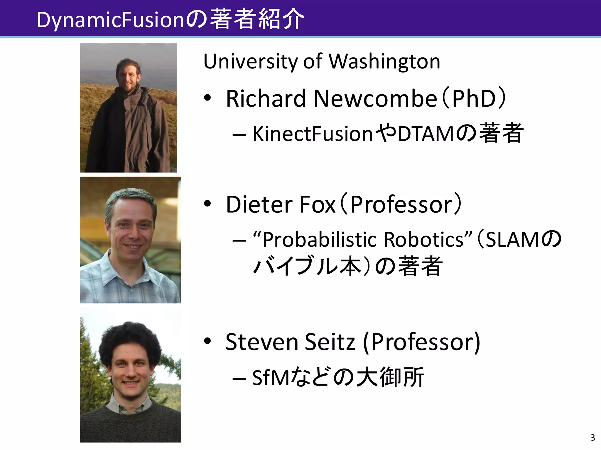 DynamicFusionの著者紹介
University	of	Washington
• Richard	Newcombe（PhD）
– KinectFusionやDTAMの著者
• Dieter	Fox（Professor）
– “Probabilistic	Robotics”（SLAMの
バイブル本）の著者
• Steven	Seitz	(Professor)
– SfMなどの大御所
3
 