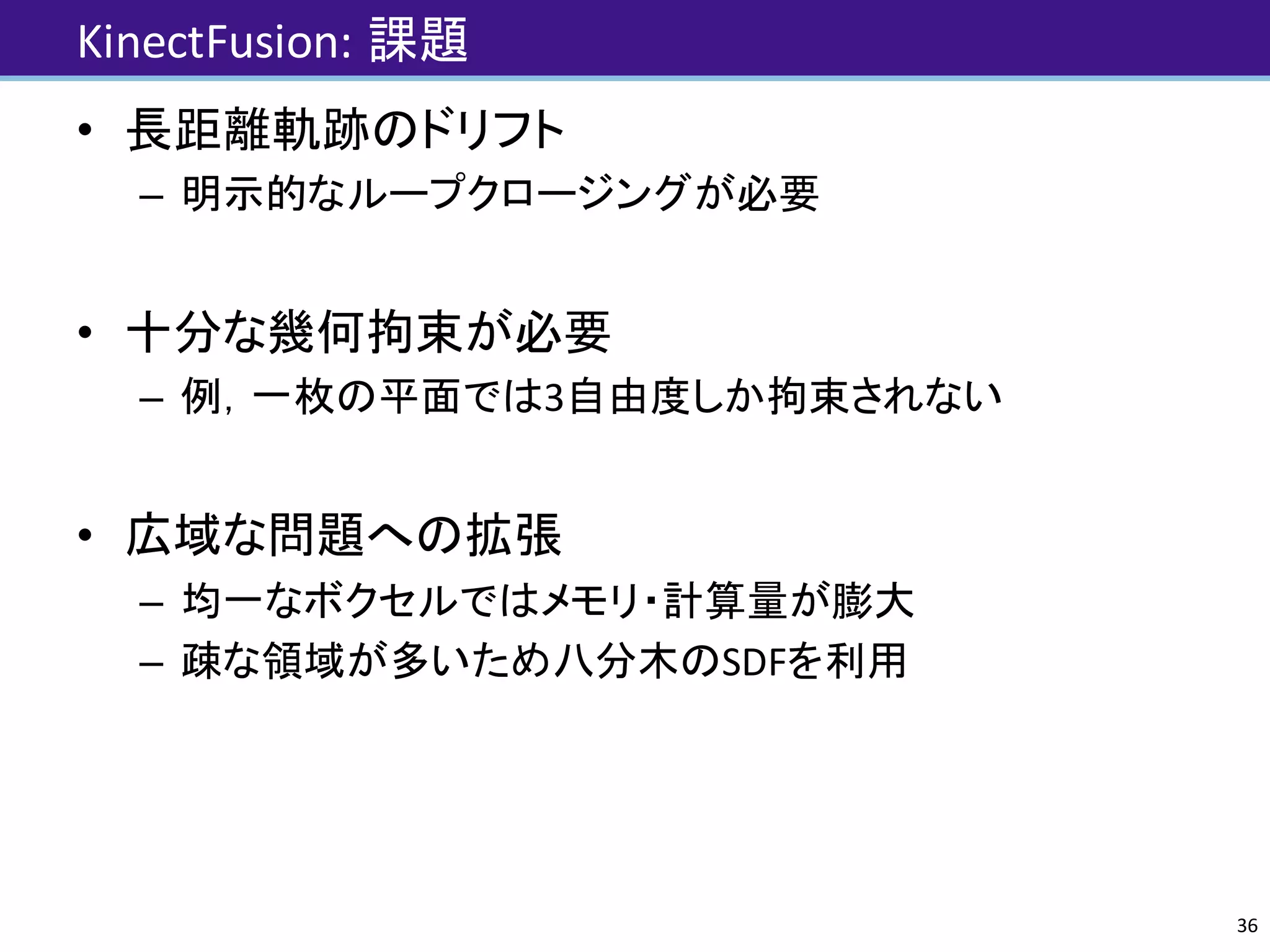 KinectFusion:	課題
• 長距離軌跡のドリフト
– 明示的なループクロージングが必要
• 十分な幾何拘束が必要
– 例，一枚の平面では3自由度しか拘束されない
• 広域な問題への拡張
– 均一なボクセルではメモリ・計算量が膨大
– 疎な領域が多いため八分木のSDFを利用
36
 