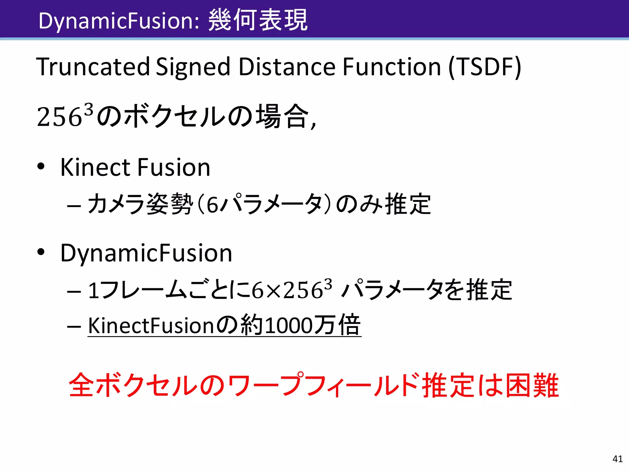 DynamicFusion:	幾何表現
Truncated	Signed	Distance	Function	(TSDF)
256N
のボクセルの場合,
• Kinect	Fusion
– カメラ姿勢（6パラメータ）のみ推定
• DynamicFusion
– 1フレームごとに6×256N
パラメータを推定
– KinectFusionの約1000万倍
全ボクセルのワープフィールド推定は困難
41
 