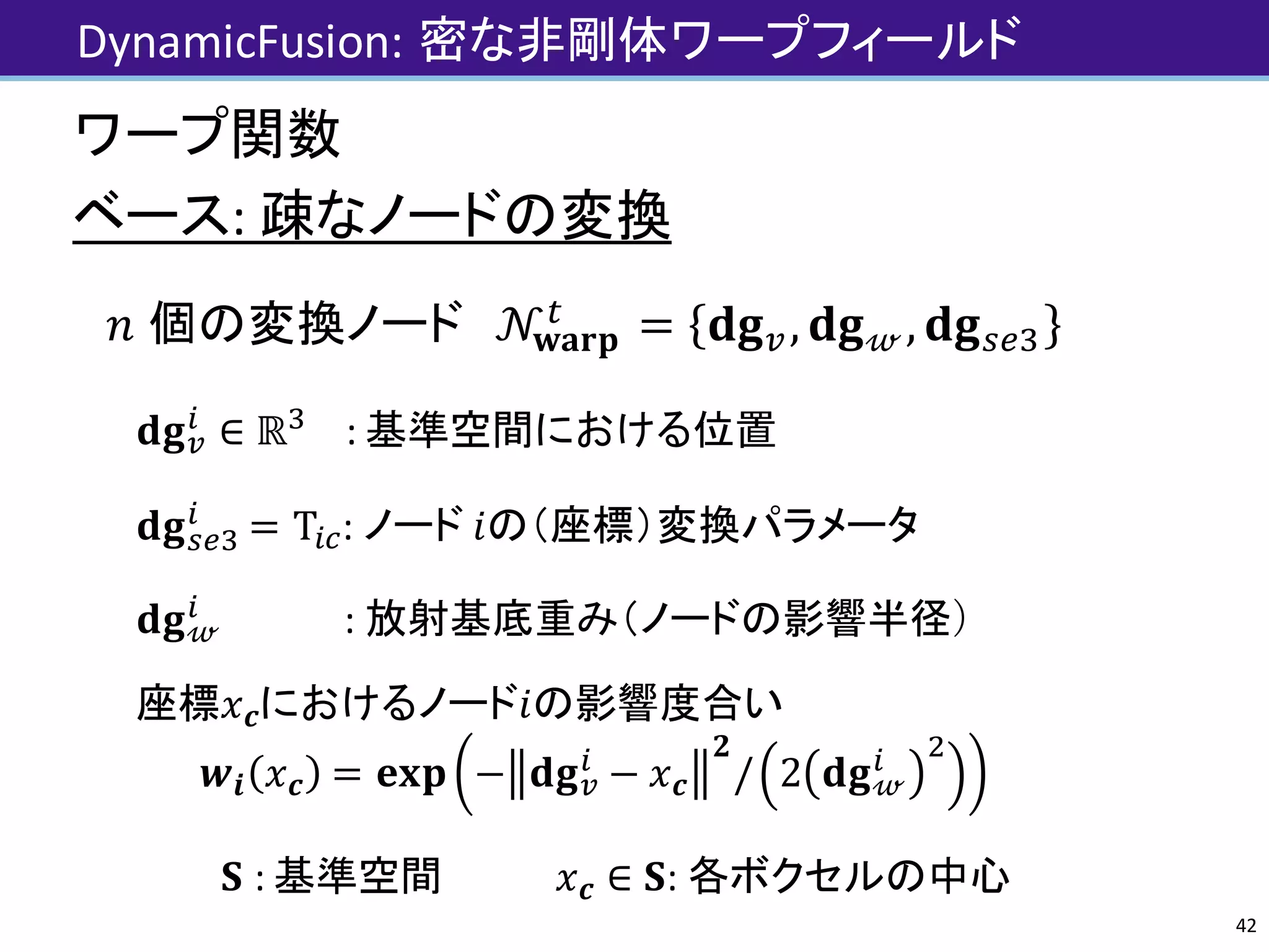 DynamicFusion:	密な非剛体ワープフィールド
ワープ関数
ベース:	疎なノードの変換
𝑛	個の変換ノード 𝒩𝐰𝐚𝐫𝐩
J
= 𝐝𝐠V, 𝐝𝐠 𝓌, 𝐝𝐠XYN
𝐝𝐠V
Z
∈ ℝN
:	基準空間における位置
𝐝𝐠XYN
Z
= TZ] :	ノード 𝑖の（座標）変換パラメータ
𝐝𝐠 𝓌
Z
: 放射基底重み（ノードの影響半径）
座標におけるノードの影響度合い
𝒘𝒊 𝑥 𝒄 = 𝐞𝐱𝐩 − 𝐝𝐠V
Z
− 𝑥 𝒄
𝟐
/ 2 𝐝𝐠 𝓌
Z e
𝐒 :	基準空間 𝑥 𝒄 ∈ 𝐒 :	各ボクセルの中心 42
 