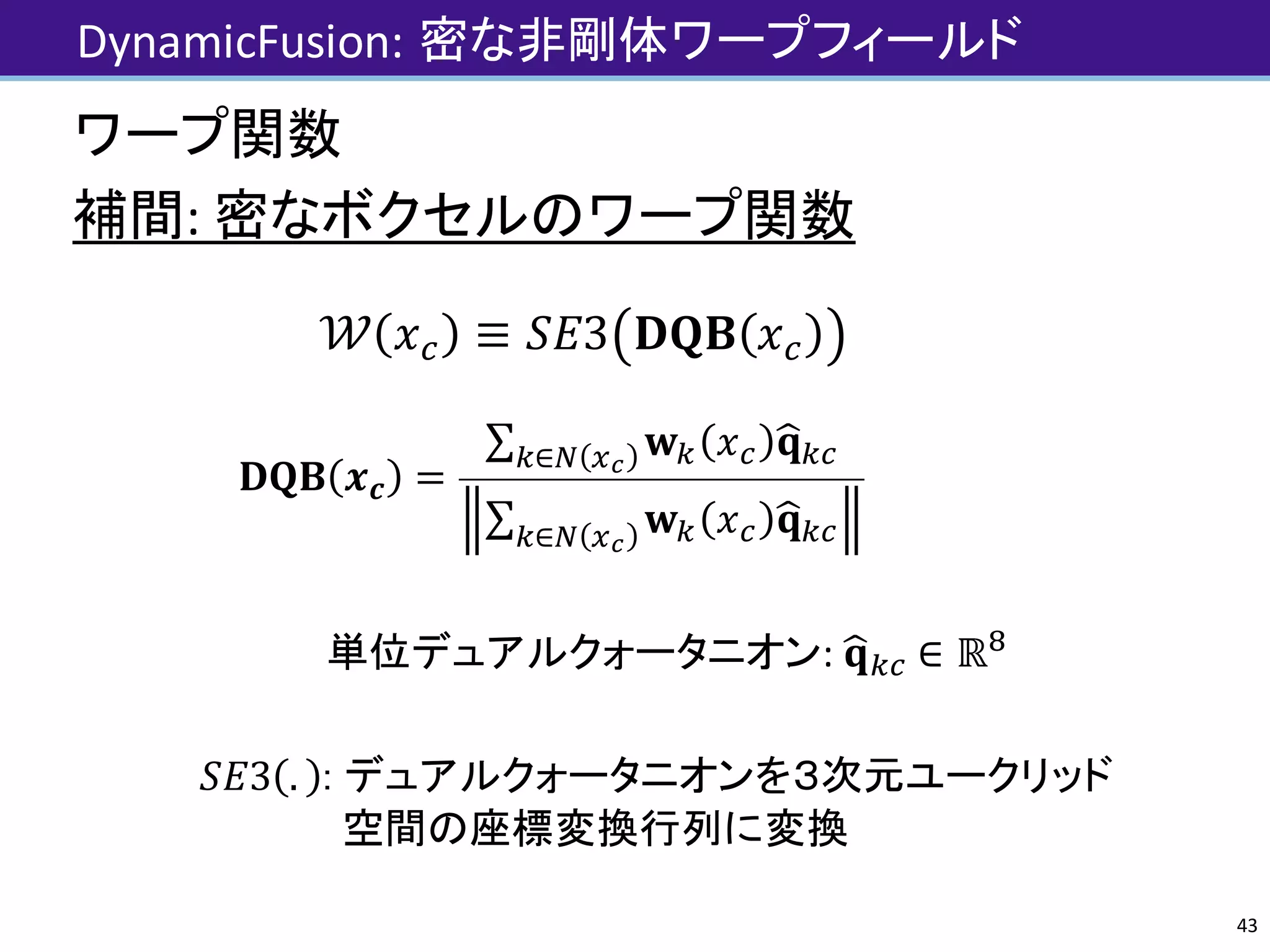 DynamicFusion:	密な非剛体ワープフィールド
ワープ関数
補間:	密なボクセルのワープ関数
𝒲 𝑥] ≡ 𝑆𝐸3 𝐃𝐐𝐁 𝑥]
𝐃𝐐𝐁 𝒙 𝒄 =
∑ 𝐰" 𝑥] 𝐪p"]"∈q rs
∑ 𝐰" 𝑥] 𝐪p"]"∈q rs
単位デュアルクォータニオン:	𝐪p"] ∈ ℝt
𝑆𝐸3 . : デュアルクォータニオンを３次元ユークリッド
空間の座標変換行列に変換
43
 