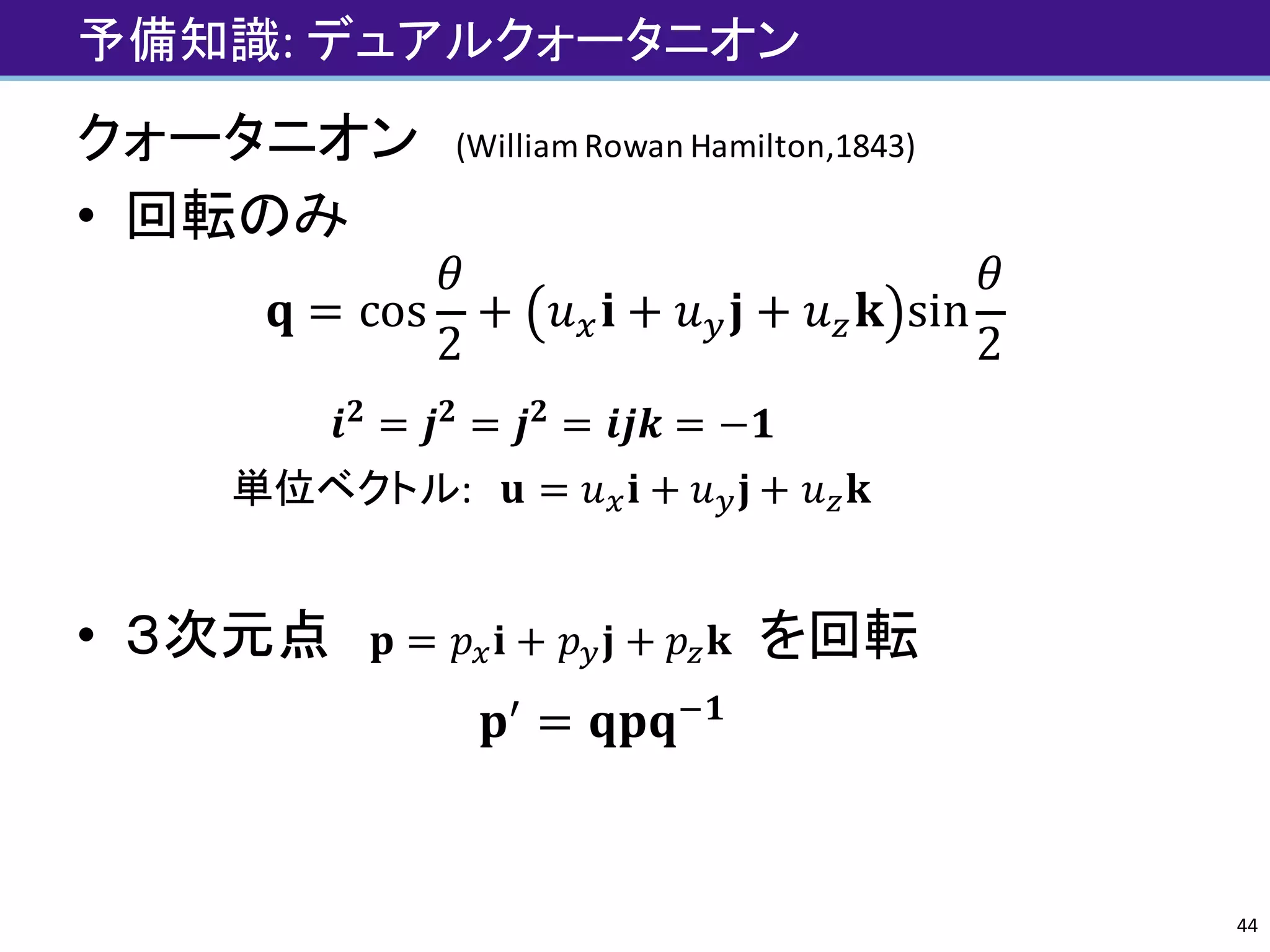 予備知識:	デュアルクォータニオン
クォータニオン (William	Rowan	Hamilton,1843)
• 回転のみ
𝐪 = cos
𝜃
2
+ 𝑢r 𝐢 + 𝑢| 𝐣 + 𝑢~ 𝐤 sin
𝜃
2
𝒊 𝟐
= 𝒋 𝟐
= 𝒋 𝟐
= 𝒊𝒋𝒌 = −𝟏
単位ベクトル:			𝐮 = 𝑢r 𝐢 + 𝑢| 𝐣 + 𝑢~ 𝐤
• ３次元点 𝐩 = 𝑝r 𝐢 + 𝑝| 𝐣 + 𝑝~ 𝐤 を回転
𝐩„
= 𝐪𝐩𝐪'𝟏
44
 