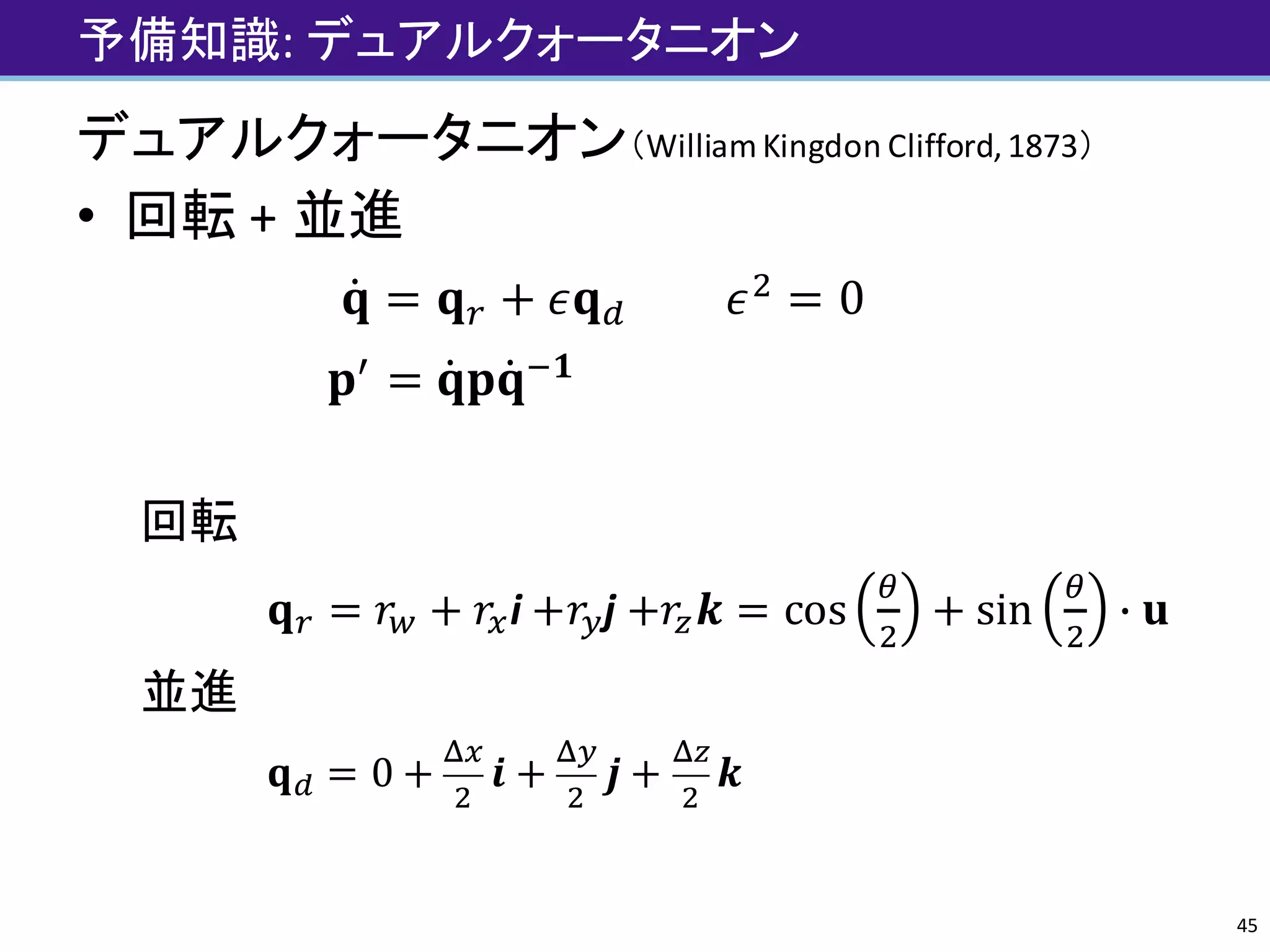 予備知識:	デュアルクォータニオン
デュアルクォータニオン（William	Kingdon Clifford,	1873）
• 回転 +	並進
𝐪̇ = 𝐪† + 𝜖𝐪ˆ									𝜖e
= 0
𝐩„
= 𝐪̇ 𝐩𝐪̇ '𝟏
																												
回転
𝐪† = 𝑟‹ + 𝑟ri +𝑟|j +𝑟~ 𝒌 = cos
Œ
e
+ sin
Œ
e
• 𝐮
並進
𝐪ˆ = 0 +
Žr
e
𝒊 +
Ž|
e
𝒋 +
Ž~
e
𝒌
45
 