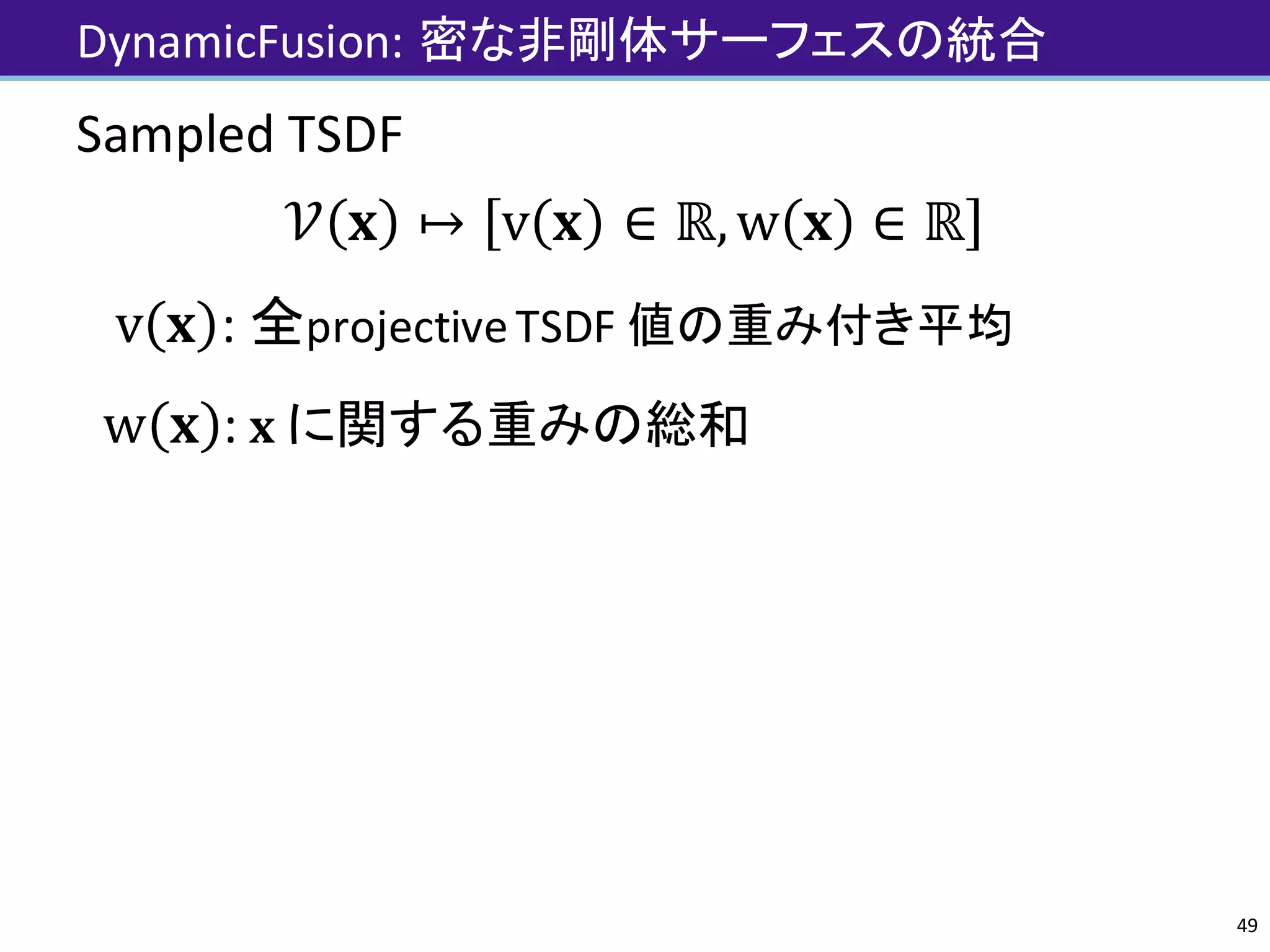 DynamicFusion:	密な非剛体サーフェスの統合
Sampled	TSDF
𝒱 𝐱 ↦ v 𝐱 ∈ ℝ,w 𝐱 ∈ ℝ
v 𝐱 :	全projective	TSDF	値の重み付き平均
w 𝐱 :	 𝐱	に関する重みの総和
49
 