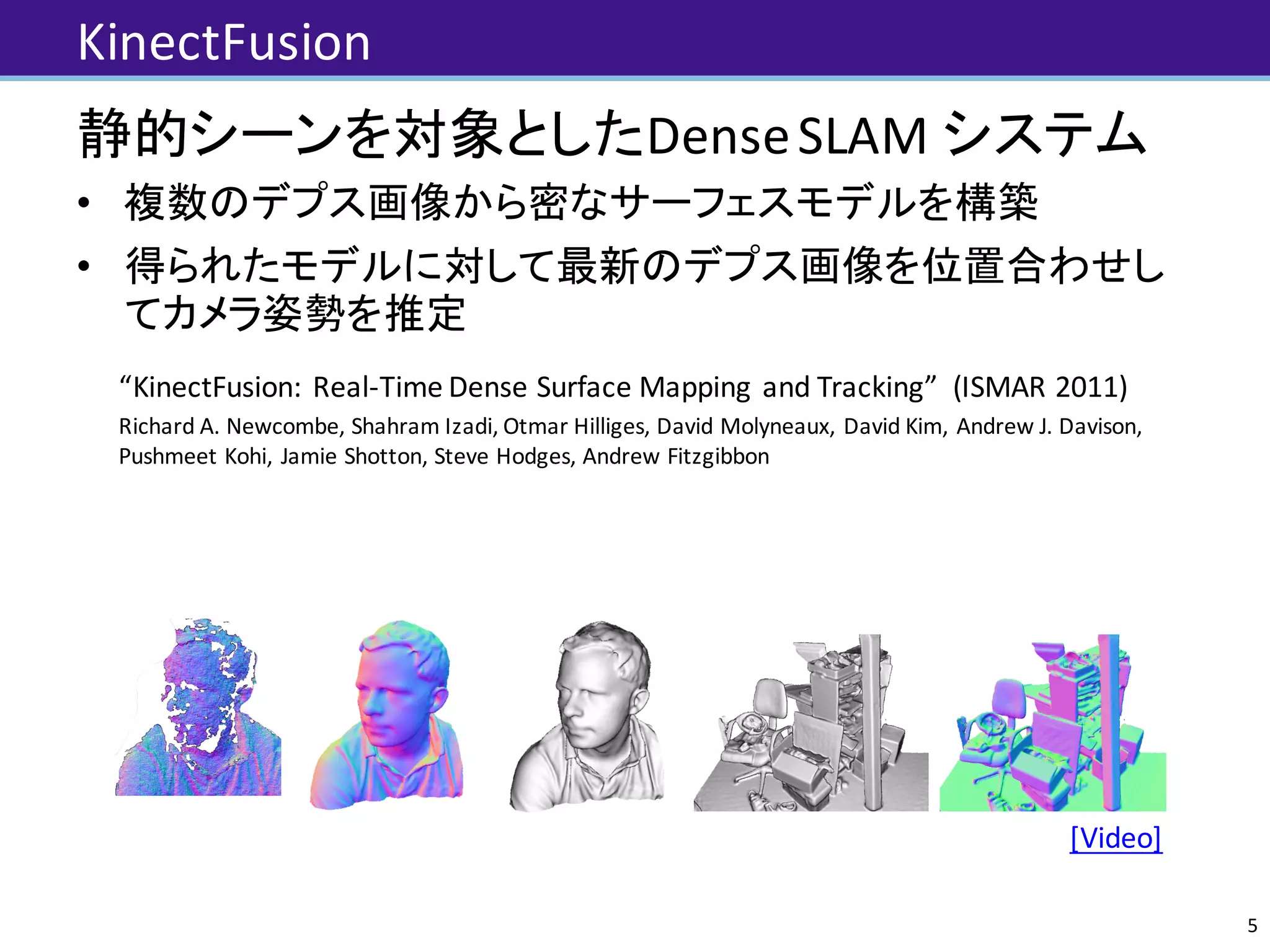 KinectFusion
静的シーンを対象としたDense	SLAM	システム
• 複数のデプス画像から密なサーフェスモデルを構築
• 得られたモデルに対して最新のデプス画像を位置合わせし
てカメラ姿勢を推定
“KinectFusion:	Real-Time	Dense	Surface	Mapping	 and	Tracking”		(ISMAR	2011)	
Richard	A.	Newcombe,	Shahram Izadi,	Otmar Hilliges,	David	Molyneaux,	David	Kim,	Andrew	J.	Davison,	
Pushmeet Kohi,	Jamie	Shotton,	Steve	Hodges,	Andrew	Fitzgibbon
KinectFusion: Real-Time Dense Surface Mapping and Tracking⇤
Richard A. Newcombe
Imperial College London
Shahram Izadi
Microsoft Research
Otmar Hilliges
Microsoft Research
David Molyneaux
Microsoft Research
Lancaster University
David Kim
Microsoft Research
Newcastle University
Andrew J. Davison
Imperial College London
Pushmeet Kohli
Microsoft Research
Jamie Shotton
Microsoft Research
Steve Hodges
Microsoft Research
Andrew Fitzgibbon
Microsoft Research
Figure 1: Example output from our system, generated in real-time with a handheld Kinect depth camera and no other sensing infrastructure.
Normal maps (colour) and Phong-shaded renderings (greyscale) from our dense reconstruction system are shown. On the left for comparison
is an example of the live, incomplete, and noisy data from the Kinect sensor (used as input to our system).
5
Video:		https://www.youtube.com/watch?v=quGhaggn3cQ
 