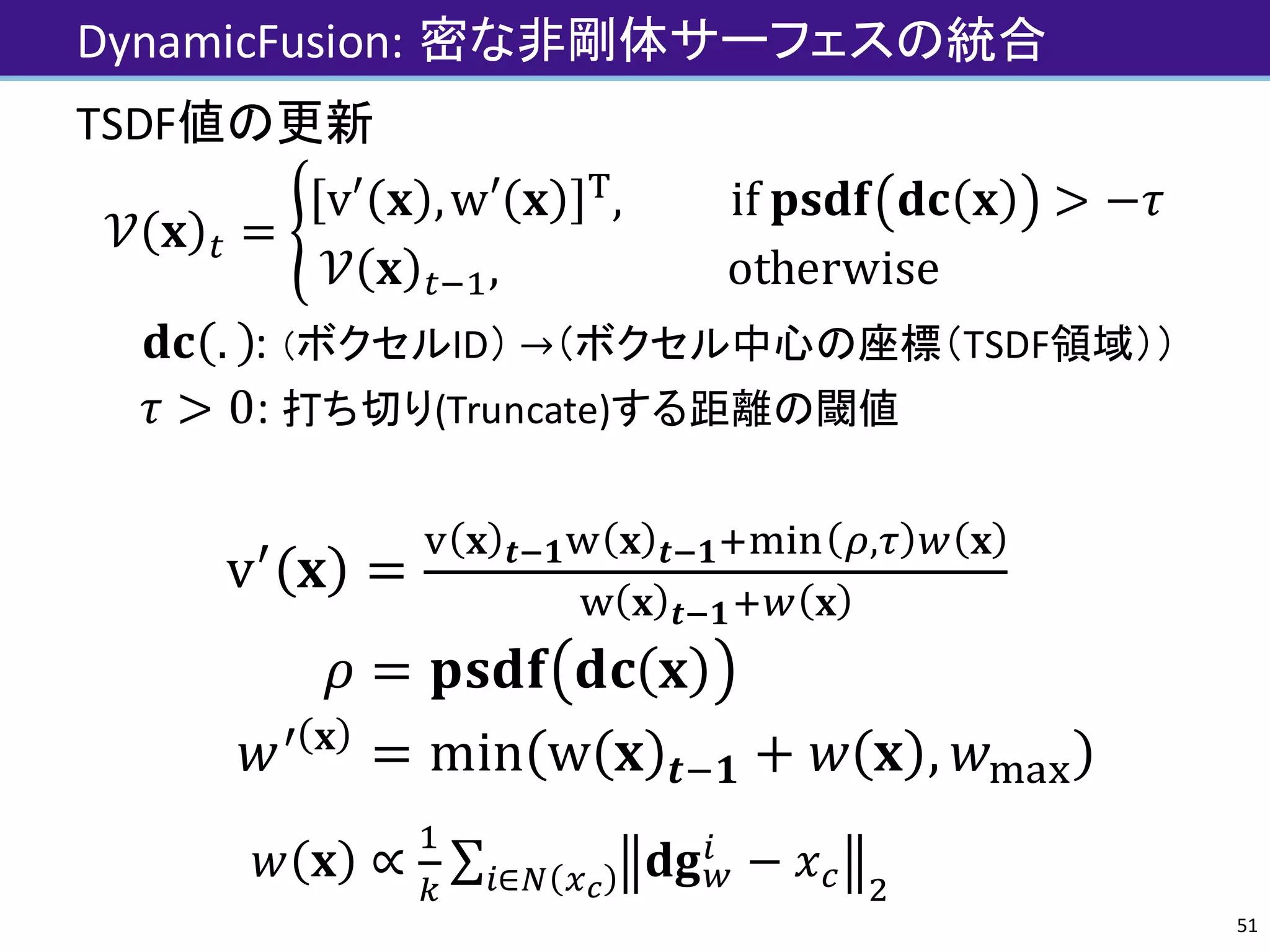 DynamicFusion:	密な非剛体サーフェスの統合
TSDF値の更新
𝒱 𝐱 J =
v′ 𝐱 ,w′ 𝐱 -
, 	if	𝐩𝐬𝐝𝐟 𝐝𝐜 𝐱 > −𝜏
𝒱 𝐱 J'(, 												otherwise																				
						𝐝𝐜 . :	（ボクセルID） →（ボクセル中心の座標（TSDF領域））
𝜏 > 0:	打ち切り(Truncate)する距離の閾値
v„
𝐱 =
« 𝐱 𝒕-𝟏® 𝐱 𝒕-𝟏¯°±² ³,´ ‹ 𝐱
® 𝐱 𝒕-𝟏¯‹ 𝐱
								
𝜌 = 𝐩𝐬𝐝𝐟 𝐝𝐜 𝐱 																						
𝑤„ 𝐱
= min w 𝐱 𝒕'𝟏 + 𝑤 𝐱 , 𝑤°·¸
𝑤 𝐱 ∝
(
"
∑ 𝐝𝐠‹
Z
− 𝑥] e
													Z∈q rs
51
 