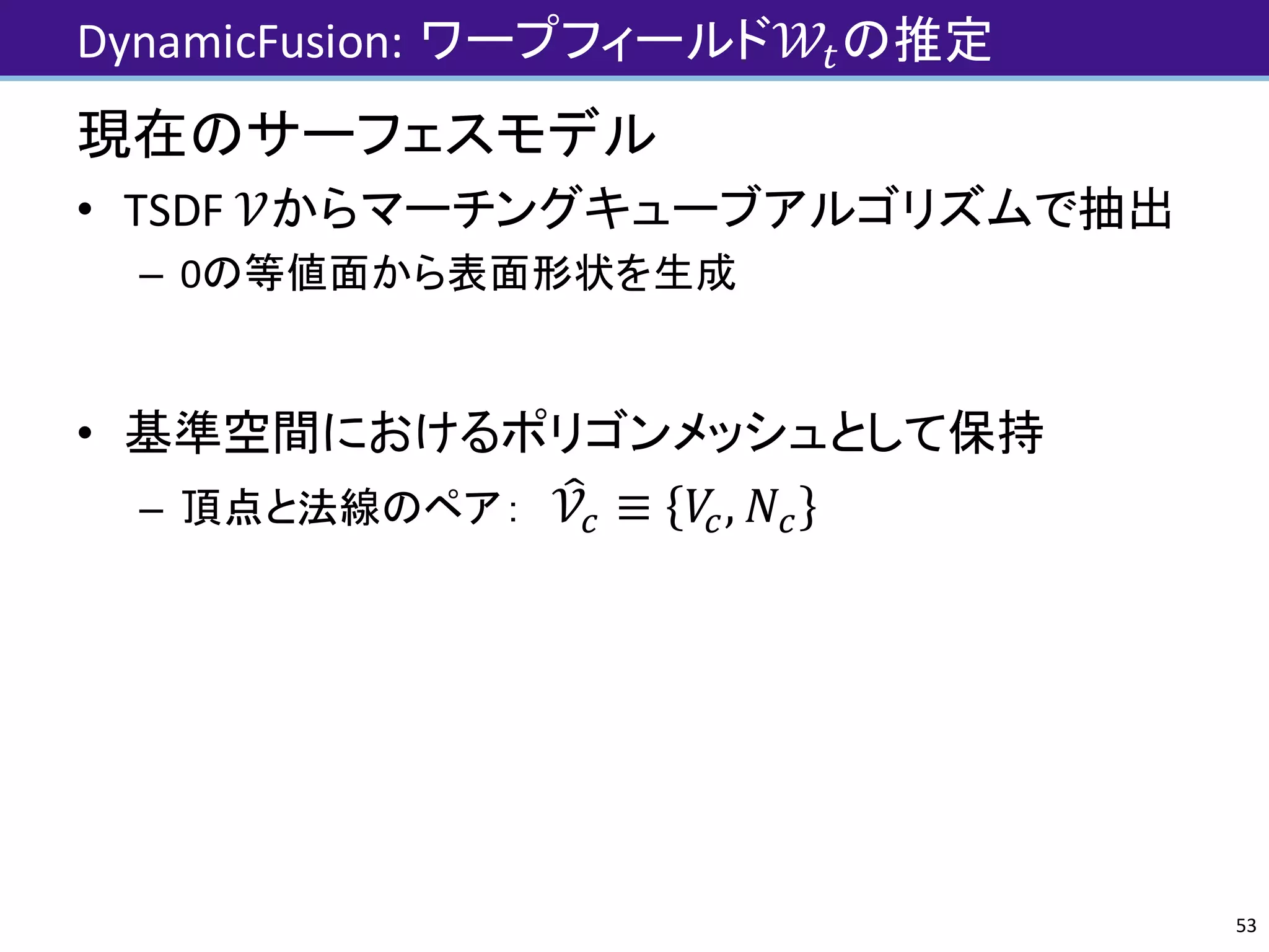 DynamicFusion:	ワープフィールド𝒲Jの推定
現在のサーフェスモデル
• TSDF	𝒱からマーチングキューブアルゴリズムで抽出
– 0の等値面から表面形状を生成
• 基準空間におけるポリゴンメッシュとして保持
– 頂点と法線のペア： 𝒱¾] ≡ 𝑉], 𝑁]
53
 