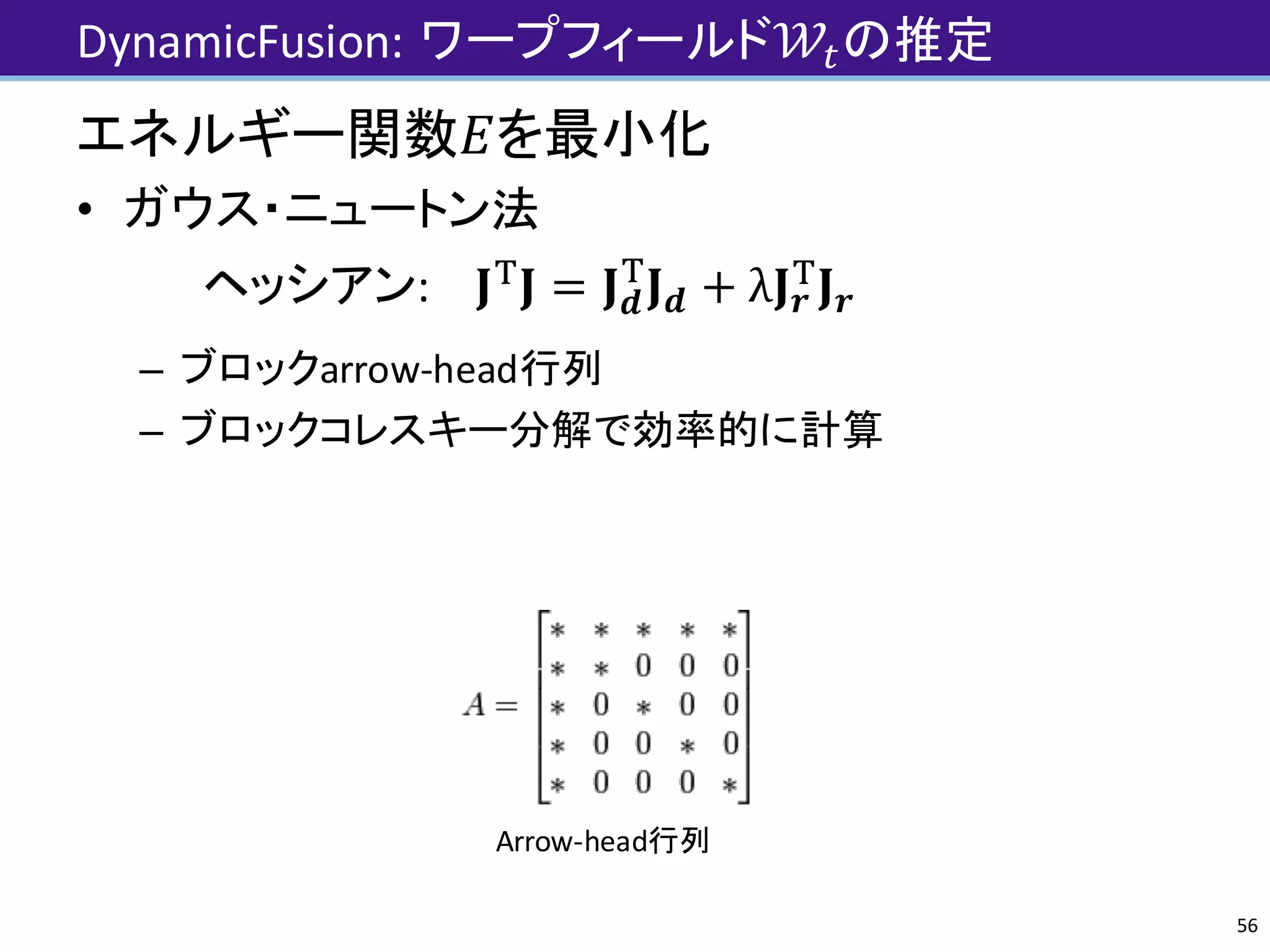 DynamicFusion:	ワープフィールド𝒲Jの推定
56
エネルギー関数𝐸を最小化
• ガウス・ニュートン法
ヘッシアン: 𝐉-
𝐉 = 𝐉 𝒅
-
𝐉 𝒅 + λ𝐉 𝒓
-
𝐉 𝒓
– ブロックarrow-head行列
– ブロックコレスキー分解で効率的に計算
Arrow-head行列
 